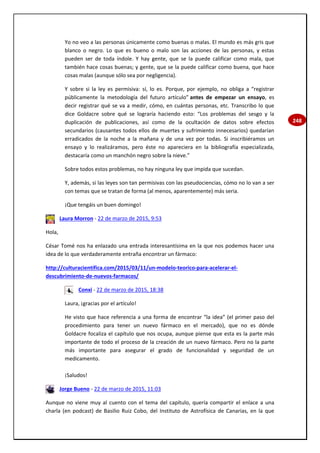 248
Yo no veo a las personas únicamente como buenas o malas. El mundo es más gris que
blanco o negro. Lo que es bueno o malo son las acciones de las personas, y estas
pueden ser de toda índole. Y hay gente, que se la puede calificar como mala, que
también hace cosas buenas; y gente, que se la puede calificar como buena, que hace
cosas malas (aunque sólo sea por negligencia).
Y sobre si la ley es permisiva: sí, lo es. Porque, por ejemplo, no obliga a “registrar
públicamente la metodología del futuro artículo” antes de empezar un ensayo, es
decir registrar qué se va a medir, cómo, en cuántas personas, etc. Transcribo lo que
dice Goldacre sobre qué se lograría haciendo esto: “Los problemas del sesgo y la
duplicación de publicaciones, así como de la ocultación de datos sobre efectos
secundarios (causantes todos ellos de muertes y sufrimiento innecesarios) quedarían
erradicados de la noche a la mañana y de una vez por todas. Si inscribiéramos un
ensayo y lo realizáramos, pero éste no apareciera en la bibliografía especializada,
destacaría como un manchón negro sobre la nieve.”
Sobre todos estos problemas, no hay ninguna ley que impida que sucedan.
Y, además, si las leyes son tan permisivas con las pseudociencias, cómo no lo van a ser
con temas que se tratan de forma (al menos, aparentemente) más seria.
¡Que tengáis un buen domingo!
Laura Morron - 22 de marzo de 2015, 9:53
Hola,
César Tomé nos ha enlazado una entrada interesantísima en la que nos podemos hacer una
idea de lo que verdaderamente entraña encontrar un fármaco:
http://culturacientifica.com/2015/03/11/un-modelo-teorico-para-acelerar-el-
descubrimiento-de-nuevos-farmacos/
Conxi - 22 de marzo de 2015, 18:38
Laura, ¡gracias por el artículo!
He visto que hace referencia a una forma de encontrar “la idea” (el primer paso del
procedimiento para tener un nuevo fármaco en el mercado), que no es dónde
Goldacre focaliza el capítulo que nos ocupa, aunque piense que esta es la parte más
importante de todo el proceso de la creación de un nuevo fármaco. Pero no la parte
más importante para asegurar el grado de funcionalidad y seguridad de un
medicamento.
¡Saludos!
Jorge Bueno - 22 de marzo de 2015, 11:03
Aunque no viene muy al cuento con el tema del capítulo, quería compartir el enlace a una
charla (en podcast) de Basilio Ruiz Cobo, del Instituto de Astrofísica de Canarias, en la que
 