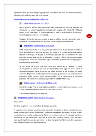 249
explica muy bien que es la energía y porqué los charlatanes del Reiki o la medicina cuántica
sólo dicen chorradas sin saber que es la energía
http://blogmuseocienciavalladolid.es/?p=2410
Conxi - 23 de marzo de 2015, 21:57
Me ha gustado mucho. Muy instructivo. Pero (haciendo un poco de abogado del
diablo), tal vez utilicen la palabra energía con otra acepción. En el RAE: “1. f. Eficacia,
poder, virtud para obrar”. Y en WordReference: “Fuerza de voluntad o de carácter”.
También podrían referirse a la vitalidad...
Vaaaale... la verdad es que, aunque la quieran utilizar con otra acepción, sólo es
palabrería, y estoy segura de que no saben lo que quieren decir realmente.
Jorge Bueno - 26 de marzo de 2015, 10:49
Bufff, antes desconfiaba de la RAE, pero acabo de borrarla de mis enlaces favoritos. Y
lo de WordReference es para borrarlos del mapa. Si la energía es la capacidad de
realizar un trabajo y la fuerza es el trabajo realizado en una distancia, me está
costando ver que tiene que ver la voluntad o el caracter... Dicen que querer es poder,
pero primero tienes que trabajartelo y para ello tienes que consumir energía (y ya de
paso aumentar la entropía).
Se me acaba de ocurrir una idea para una pseudociencia. Mejorar tu salud
disminuyendo la entropía. La base pseudocientífica sería algo así como: "todo el
universo evoluciona hacia un estado de mayor entropía y por lo tanto de mayor
desorden. Mejorando el orden de nuestra vida, conseguiremos un universo con menor
entropía y todos nuestros males desaparecerán". Voy a registrarlo a la oficina de
patentes, ¡no me robéis la idea que voy a cobrarla a 500 € la hora! ;o))
Cristina Sopena - 26 de marzo de 2015, 14:36
Buena idea Jorge, !! Yo te llevo la administración y en cuatro días nos montamos en el
$. Solo necesitamos energía vital XD. Si todo fuera tan fácil. ...
A mí también me ha gustado el enlace
Ana @letras_ciencia - 22 de marzo de 2015, 20:17
Hola a todos!
Hoy llego muy tarde y con mucha falta de tiempo. Lo siento!
El capitulo me ha dejado absolutamente alucinada. Comparto lo de la estupidez humana
(Conxi, nos hacemos con tus expresiones... ) pero no me negaréis que en esta ocasión el tema
económico tiene mucho protagonismo. Poner un medicamento en el mercado cuesta un
pastón que hay que rentabilizar como sea. A mí me pasa un poco como a Laura: me cuesta
creer que la legislación sea tan permisiva y se deje manipular tan fácilmente. Creo que es un
tema sobre el que necesito más información.
 