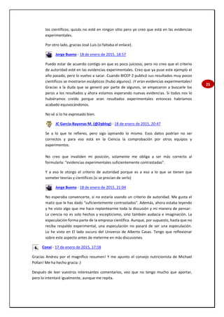 25
los científicos; quizás no esté en ningún sitio pero yo creo que está en las evidencias
experimentales.
Por otro lado, gracias José Luis (si faltaba el enlace).
Jorge Bueno - 18 de enero de 2015, 18:57
Puedo estar de acuerdo contigo en que es poco juicioso, pero no creo que el criterio
de autoridad esté en las evidencias experimentales. Creo que ya puse este ejemplo el
año pasado, pero lo vuelvo a sacar. Cuando BICEP 2 publicó sus resultados muy pocos
científicos se mostraron escépticos (hubo algunos). ¡Y eran evidencias experimentales!
Gracias a la duda que se generó por parte de algunos, se empezaron a buscarle los
peros a los resultados y ahora estamos esperando nuevas evidencias. Si todos nos lo
hubiéramos creído porque eran resultados experimentales entonces habríamos
acabado equivocándonos.
No sé si lo he expresado bien.
JC García-Bayonas M. (@2qblog) - 18 de enero de 2015, 20:47
Se a lo que te refieres, pero sigo opinando lo mismo. Esos datos podrían no ser
correctos y para eso está en la Ciencia la comprobación por otros equipos y
experimentos.
No creo que invaliden mi posición, solamente me obliga a ser más correcto al
formularla: "evidencias experimentales suficientemente contrastadas".
Y a eso le otorgo el criterio de autoridad porque es a eso a lo que se tienen que
someter teorías y científicos (si se precian de serlo)
Jorge Bueno - 18 de enero de 2015, 21:04
No esperaba convencerte, si no estaría usando un criterio de autoridad. Me gusta el
matiz que le has dado "suficientemente contrastados". Además, ahora estaba leyendo
y he visto algo que me hace replantearme toda la discusión y mi manera de pensar:
La ciencia no es solo hechos y escepticismo, sino también audacia e imaginación. La
especulación forma parte de la empresa científica. Aunque, por supuesto, hasta que no
reciba respaldo experimental, una especulación no pasará de ser una especulación.
Lo he visto en El lado oscuro del Universo de Alberto Casas. Tengo que reflexionar
sobre este aspecto antes de meterme en más discusiones.
Conxi - 17 de enero de 2015, 17:58
Gracias Andreu por el magnífico resumen! Y me apunto el consejo nutricionista de Michael
Pollan! Me ha hecho gracia :)
Después de leer vuestros interesantes comentarios, veo que no tengo mucho que aportar,
pero lo intentaré igualmente, aunque me repita.
 