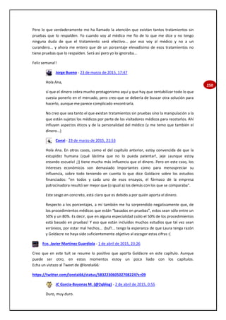 250
Pero lo que verdaderamente me ha llamado la atención que existan tantos tratamientos sin
pruebas que lo respalden. Yo cuando voy al médico me fio de lo que me dice y no tengo
ninguna duda de que el tratamiento será efectivo... por eso voy al médico y no a un
curandero... y ahora me entero que de un porcentaje elevadísimo de esos tratamientos no
tiene pruebas que lo respalden. Será así pero yo lo ignoraba...
Feliz semana!!
Jorge Bueno - 23 de marzo de 2015, 17:47
Hola Ana,
sí que el dinero cobra mucho protagonismo aquí y que hay que rentabilizar todo lo que
cuesta ponerlo en el mercado, pero creo que se debería de buscar otra solución para
hacerlo, aunque me parece complicado encontrarla.
No creo que sea tanto el que existan tratamientos sin pruebas sino la manipulación a la
que están sujetos los médicos por parte de los visitadores médicos para recetarlos. Ahí
influyen aspectos éticos y de la personalidad del médico (y me temo que también el
dinero...)
Conxi - 23 de marzo de 2015, 21:53
Hola Ana. En otros casos, como el del capítulo anterior, estoy convencida de que la
estupidez humana (¡qué lástima que no lo pueda patentar!, jeje ¡aunque estoy
creando escuela! ;)) tiene mucha más influencia que el dinero. Pero en este caso, los
intereses económicos son demasiado importantes como para menospreciar su
influencia, sobre todo teniendo en cuenta lo que dice Goldacre sobre los estudios
financiados: "en todos y cada uno de esos ensayos, el fármaco de la empresa
patrocinadora resultó ser mejor que (o igual a) los demás con los que se comparaba".
Este sesgo en concreto, está claro que es debido a por quién aporta el dinero.
Respecto a los porcentajes, a mí también me ha sorprendido negativamente que, de
los procedimientos médicos que están “basados en pruebas”, estos sean sólo entre un
50% y un 80%. Es decir, que en alguna especialidad ¡sólo el 50% de los procedimientos
está basado en pruebas! Y eso que están incluidos muchos estudios que tal vez sean
erróneos, por estar mal hechos... ¡buf!... tengo la esperanza de que Laura tenga razón
y Goldacre no haya sido suficientemente objetivo al escoger estas cifras :(
Fco. Javier Martínez Guardiola - 1 de abril de 2015, 23:26
Creo que en este tuit se resume lo positivo que aporta Goldacre en este capítulo. Aunque
puede ser otro, en estos momentos estoy un poco liado con los capítulos.
Echa un vistazo al Tweet de @lorelai66:
https://twitter.com/lorelai66/status/583223060502708224?s=09
JC García-Bayonas M. (@2qblog) - 2 de abril de 2015, 0:55
Duro, muy duro.
 