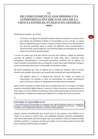 252
12.
De cómo fomentan los medios una
interpretación equivocada de la
Ciencia entre el público en general
(enlace)
Perdonad que empiece... por el final:
"El recurso a las figuras de autoridad también refuerza la parodia de la ciencia con la
que trabajan los periodistas titulados en humanidades, ya que, con ello, se reúnen
todos los ingredientes para la misma: la ciencia consiste entonces en la formulación de
una serie de enunciados sobre la verdad, tan didácticos como incomprensibles y
carentes de base, pronunciados por unas arbitrarias figuras de autoridad que no están
sujetas al control de la elección popular."
Y es que me parece que sirve para resumir muy bien este capítulo y reflejar las opiniones
concretas de Goldacre al respecto. Después de haber dado caña a colectivos como
homeópatas, "detoxificadores", nutricionistas acientíficos, científicos que no publican sus
malos resultados, farmacéuticas que se enriquecen y hacen sobre todo marketing, ¡les llega al
turno a los periodistas de ciencia! Ya solo quedan los bomberos ;) jejeje
Me parece (perdonad que meta mi opinión por el medio) que Goldacre hace un análisis
incisivo y dice verdades como puños, pero queda todo enturbiado por las generalizaciones:
"Mi hipótesis básica es la siguiente: las personas que dirigen los medios de
comunicación son titulados en áreas de humanidades con escasos conocimientos
sobre ciencia, que, además, se enorgullecen de su ignorancia en la materia."
Ignoro cuál es la situación en Reino Unido, pero no puedo evitar que se me vengan a la cabeza
proyectos como Next o Ballena Blanca, y que por lo tanto me parezca una generalización un
tanto injusta. El mismo Goldacre reconoce que está un pelín obsesionado con el tema como se
desprende de la cantidad de entradas que ha dedicado en su blog a denunciar la situación.
El
capítulo continúa ejemplificando que muchas veces lo que aparece como CIENCIA en un
medio, no es ciencia ni mucho menos, sino publicidad encubierta (Historias descabelladas:
tanto dinero para nada), opiniones de gente que no es científica ("Todos los hombres tendrán
miembros grandes"), o supuestos estudios para validar lo que se quiere contar ("Jessica Alba
tiene el contoneo perfecto según un estudio").
 