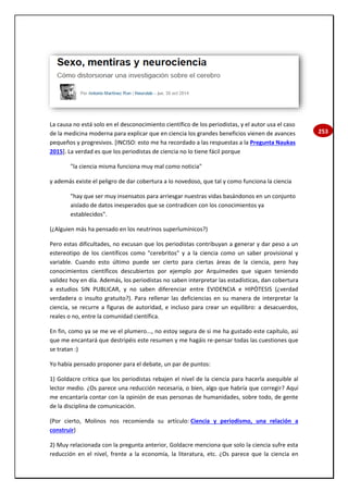 253
La causa no está solo en el desconocimiento científico de los periodistas, y el autor usa el caso
de la medicina moderna para explicar que en ciencia los grandes beneficios vienen de avances
pequeños y progresivos. [INCISO: esto me ha recordado a las respuestas a la Pregunta Naukas
2015]. La verdad es que los periodistas de ciencia no lo tiene fácil porque
"la ciencia misma funciona muy mal como noticia"
y además existe el peligro de dar cobertura a lo novedoso, que tal y como funciona la ciencia
"hay que ser muy insensatos para arriesgar nuestras vidas basándonos en un conjunto
aislado de datos inesperados que se contradicen con los conocimientos ya
establecidos".
(¿Alguien más ha pensado en los neutrinos superlumínicos?)
Pero estas dificultades, no excusan que los periodistas contribuyan a generar y dar peso a un
estereotipo de los científicos como "cerebritos" y a la ciencia como un saber provisional y
variable. Cuando esto último puede ser cierto para ciertas áreas de la ciencia, pero hay
conocimientos científicos descubiertos por ejemplo por Arquímedes que siguen teniendo
validez hoy en día. Además, los periodistas no saben interpretar las estadísticas, dan cobertura
a estudios SIN PUBLICAR, y no saben diferenciar entre EVIDENCIA e HIPÓTESIS (¿verdad
verdadera o insulto gratuito?). Para rellenar las deficiencias en su manera de interpretar la
ciencia, se recurre a figuras de autoridad, e incluso para crear un equilibro: a desacuerdos,
reales o no, entre la comunidad científica.
En fin, como ya se me ve el plumero..., no estoy segura de si me ha gustado este capítulo, así
que me encantará que destripéis este resumen y me hagáis re-pensar todas las cuestiones que
se tratan :)
Yo había pensado proponer para el debate, un par de puntos:
1) Goldacre critica que los periodistas rebajen el nivel de la ciencia para hacerla asequible al
lector medio. ¿Os parece una reducción necesaria, o bien, algo que habría que corregir? Aquí
me encantaría contar con la opinión de esas personas de humanidades, sobre todo, de gente
de la disciplina de comunicación.
(Por cierto, Molinos nos recomienda su artículo: Ciencia y periodismo, una relación a
construir)
2) Muy relacionada con la pregunta anterior, Goldacre menciona que solo la ciencia sufre esta
reducción en el nivel, frente a la economía, la literatura, etc. ¿Os parece que la ciencia en
 