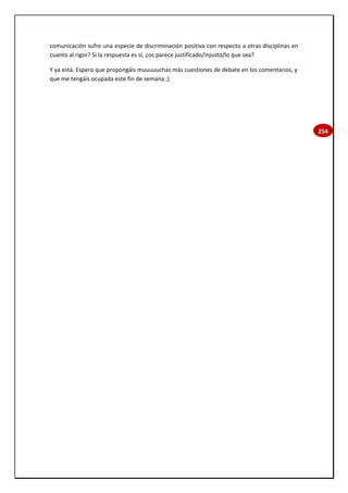 254
comunicación sufre una especie de discriminación positiva con respecto a otras disciplinas en
cuanto al rigor? Si la respuesta es sí, ¿os parece justificado/injusto/lo que sea?
Y ya está. Espero que propongáis muuuuuchas más cuestiones de debate en los comentarios, y
que me tengáis ocupada este fin de semana ;)
 