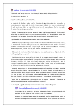 255
molinos - 28 de marzo de 2015, 10:50
Empiezo yo advirtiendo que no he leído el libro de Goldacre que tengo pendiente.
Se comunica mal la ciencia. SI.
¿Es culpa exclusiva de los periodistas? No.
La acusación de Goldcare sobre que los directores de grandes medios son licenciados en
humanidades y no saben nada de ciencia me parece una bobada. Para eso hay redactores jefe
de cada sección que deben ser especialistas en el tema de su sección, son ellos los encargados
de cuidar el contenido que comunican.
Tampoco estoy de acuerdo con que la ciencia sea la gran perjudicada de la comunicación.
Basta saber un poco de historia, de economía o de cualquier otro tema para que al leer una
noticia sobre ese tema que tú controlas se te pongan los pelos de punta del horror.
El problema de la comunicación de la ciencia tiene varias vertientes:
- la falta de rigor periodístico puede ser uno de ellos. Se exigen titulares impactantes cuando
no directamente sensacionalistas y muchas veces se hacen retorciendo la realidad del estudio
científico hasta extremos absurdos. Las prisas y la falta de profesionalidad en el periodismo
(contratos precarios, sueldos ridículos, etc) también contribuyen a ello.
- El desprecio de muchos científicos hacia la prensa. Esto es así y provoca un alejamiento de los
medios y del público en general.
- El desconocimiento por parte de los científicos de los códigos, los tiempos y la manera de
comunicar en medios de comunicación especialmente en televisión. Hay que saber comunicar
ciencia en televisión, hay trucos para hacerlo bien, para hacerlo correctamente y que tu
mensaje no sea desvirtuado. No consiste en llegar, hablar y luego tirarte de los pelos porque
no se ha interpretado bien tu mensaje. Hay que aprender a hacerlo.
- La ciencia se empeña (y en determinados ámbitos está bien) en ser lo más exacta posible al
comunicar su conocimiento. Pues en televisión (o en grandes medios) conviene sacrificar la
exactitud en favor de una simplificación de la idea general que quieres transmitir. Simplificar la
idea (que no quiere decir infantilizarla, ni frivolizarla) y hacerla accesible en un lenguaje apto
para todo el público hará llegar el mensaje a más gente e impedirá que se malinterprete.
¿Sabéis que en Inglaterra hay un organismo que se dedica a asesorar a científicos en
comunicación y a periodistas en cómo dar noticias científicas?
En resumen, la culpa de la mala comunicación de la ciencia es de las dos partes.
Ununcuadio Dolores28 de marzo de 2015, 16:20
Muchas gracias por pasarte! La verdad es que aportas muchos datos interesantes. Por
ejemplo, no tenía ni idea de lo de Inglaterra, ¡eso está muy bien!
Como ya he dicho por Twitter, me gusta mucho más la visión que transmites que la de
Goldacre: no me gustan las interpretaciones maniqueas de mi "oponente" es el malo y
 