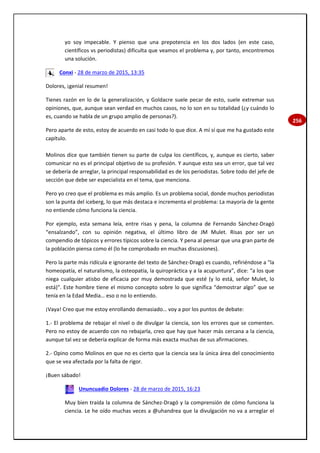 256
yo soy impecable. Y pienso que una prepotencia en los dos lados (en este caso,
científicos vs periodistas) dificulta que veamos el problema y, por tanto, encontremos
una solución.
Conxi - 28 de marzo de 2015, 13:35
Dolores, ¡genial resumen!
Tienes razón en lo de la generalización, y Goldacre suele pecar de esto, suele extremar sus
opiniones, que, aunque sean verdad en muchos casos, no lo son en su totalidad (¿y cuándo lo
es, cuando se habla de un grupo amplio de personas?).
Pero aparte de esto, estoy de acuerdo en casi todo lo que dice. A mí sí que me ha gustado este
capítulo.
Molinos dice que también tienen su parte de culpa los científicos, y, aunque es cierto, saber
comunicar no es el principal objetivo de su profesión. Y aunque esto sea un error, que tal vez
se debería de arreglar, la principal responsabilidad es de los periodistas. Sobre todo del jefe de
sección que debe ser especialista en el tema, que menciona.
Pero yo creo que el problema es más amplio. Es un problema social, donde muchos periodistas
son la punta del iceberg, lo que más destaca e incrementa el problema: La mayoría de la gente
no entiende cómo funciona la ciencia.
Por ejemplo, esta semana leía, entre risas y pena, la columna de Fernando Sánchez-Dragó
“ensalzando”, con su opinión negativa, el último libro de JM Mulet. Risas por ser un
compendio de tópicos y errores típicos sobre la ciencia. Y pena al pensar que una gran parte de
la población piensa como él (lo he comprobado en muchas discusiones).
Pero la parte más ridícula e ignorante del texto de Sánchez-Dragó es cuando, refiriéndose a "la
homeopatía, el naturalismo, la osteopatía, la quiropráctica y a la acupuntura”, dice: “a los que
niega cualquier atisbo de eficacia por muy demostrada que esté (y lo está, señor Mulet, lo
está)". Este hombre tiene el mismo concepto sobre lo que significa “demostrar algo” que se
tenía en la Edad Media… eso o no lo entiendo.
¡Vaya! Creo que me estoy enrollando demasiado… voy a por los puntos de debate:
1.- El problema de rebajar el nivel o de divulgar la ciencia, son los errores que se comenten.
Pero no estoy de acuerdo con no rebajarla, creo que hay que hacer más cercana a la ciencia,
aunque tal vez se debería explicar de forma más exacta muchas de sus afirmaciones.
2.- Opino como Molinos en que no es cierto que la ciencia sea la única área del conocimiento
que se vea afectada por la falta de rigor.
¡Buen sábado!
Ununcuadio Dolores - 28 de marzo de 2015, 16:23
Muy bien traída la columna de Sánchez-Dragó y la comprensión de cómo funciona la
ciencia. Le he oído muchas veces a @uhandrea que la divulgación no va a arreglar el
 