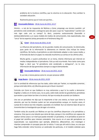 257
problema de la incultura científica, que la columna es la educación. Para cambiar la
sociedad: educación.
Realmente pienso que el resto son parches...
Ununcuadio Dolores - 28 de marzo de 2015, 14:17
Hmmm... a raíz de las respuestas de Molinos y Conxi, propongo una tercera cuestión: ¿el
periodismo está condenado a extinguirse para dar paso a que los "especialistas" cuenten con
más rigor cada uno su campo? Es decir, ¿estamos evolucionando (favorable o
desfavorablemente) a un nuevo modelo de medios de comunicación, más especializado, más
"cerca" de los expertos (estoy pensando en el fenómeno blog ;P)?
Conxi - 28 de marzo de 2015, 15:30
La influencia del periodismo, de los grandes medios de comunicación, ha disminuido;
pues parte de la información la obtenemos en internet. Esto incluye los temas
científicos. De hecho, el periodismo se está intentando adaptar a este nuevo medio, y
el formato de diario en papel, ha reducido muchísimo sus ventas en los últimos años.
Mucha gente, si quiere profundizar en un tema, intenta informarse por internet en
medios independientes al periodismo. Esto ya está ocurriendo. Pero tanto como para
llegar a decir que “el periodismo está condenado a extinguirse”, no lo creo.
Información de tipo generalista siempre se seguirá demandando.
Ununcuadio Dolores - 28 de marzo de 2015, 16:25
Sí, yo más o menos pienso como tú: era por provocar xDDD
Jorge Bueno - 28 de marzo de 2015, 14:50
Con la cantidad de referencias que has dado, sobre todo por Twitter, es imposible comentar,
porque está todo dicho ;o)) ¡Muchas gracias por el buen resumen!
Coincido con Conxi en que Goldacre es muy extremista y aquí lo ha vuelto a demostrar.
Englobar a todos en el mismo saco, no es justo, sobre todo viendo los grandísimos periodistas
que existen y que tratan tan bien a la ciencia. Así que no estoy de acuerdo con Goldacre.
Una vez un periodista me dijo que lo importante al dar una noticia, es hacer que llame la
atención, por eso los titulares suelen ser tan sensacionalistas aunque, en muchos casos, el
cuerpo de la noticia sea más relajado y ajustado a la realidad. Aun así estamos lejos de que se
transmita bien la investigación que da lugar a la noticia.
También estoy de acuerdo con Molinos en que los científicos desprecian a los periodistas y
viceversa. Creo que es una relación que viene de lejos, porque ni los científicos son capaces de
explicar ciertas cosas a un nivel que pueda entender un periodista, ni el periodista se pone en
el papel del científico para intentar entenderlo. Esto ocurre en el caso del periodismo no
especializado. Los especialistas (por ejemplo, @aberron, @bynzelman, etc) investigan e
intentan comprender el concepto para dar la noticia. Y creo que ahí está la clave, no creo que
haga falta entender cómo funciona un acelerador de partículas, ni el modelo estándar para
 
