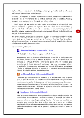 258
explicar el descubrimiento del bosón de Higgs, por ejemplo (y sí me he estado acordando de
los neutonios superlumínicos todo el capítulo).
En cuanto a las preguntas, no creo que haya que reducir el nivel, creo que hay que transmitir el
concepto y eso es relativamente fácil si, tanto el científico como el periodista, hablan y
consiguen ponerse de acuerdo en el lenguaje que utilizan ambos.
La ciencia al igual que la economía o la política están al mismo nivel de discriminación. Si las
noticias económicas o políticas se explicaran bien no habría tantos malentendidos y
estaríamos todos tan cabreados. Vuelvo a decir que se trata de sensacionalismo para llamar la
atención y provocar para consumir (por ejemplo comprando periódicos o viendo las noticias de
un canal en lugar de las de otro.
Y la tercera pregunta, creo que es lo que debería ser, pero no estamos acercándonos y mucho
menos creo que se tenga que sustituir por el fenómeno blog. Los blogs los elaboran
principalmente científicos y la tarea de informar no es de ellos, es de los periodistas. Debería
de haber especialización pero no sustitución.
¡Este un tema muy interesante!
Ununcuadio Dolores - 28 de marzo de 2015, 15:08
¡Me dejé a @bynzelman! Que me caiga el martillo de Thor ;P
Ahora en serio, quizá he enunciado mal mi pregunta: no creo que los blogs sustituyan a
los medios convencionales de difusión de noticias, pero sí que pienso que han
aportado un enfoque diferente e interesante: ¿hace falta ser periodista para
comunicar bien la ciencia, la economía o la literatura (por poner ejemplos que salen en
el capítulo)? Y pienso que en la respuesta a esta pregunta debería estar la clave para
cambiar los planes de estudio de los periodistas... y puede que añadir una asignatura
también en la de los científicos, como dice Molinos
Los Mundos de Brana - 28 de marzo de 2015, 17:50
Creo que lo que nos diferencia a los científicos de los periodistas son tanto los temas
como la forma de tratarlos. Los periodistas, fundamentalmente buscan y exponen las
noticias mientras que los divulgadores nos entretenemos más en profundizar más en
los aspectos científicos o en exponer con más tranquilidad y detalle las historias. O eso
creo porque lo cierto es que a veces, sin ser periodista ni científica investigadora, me
siento como una impostora cuando divulgo.
Jorge Bueno - 29 de marzo de 2015, 10:35
Estoy de acuerdo con Laura, los divulgadores profundizan y los periodistas tienen que
comunicar de manera diferente y hacer que el lector no interesado en ciencia se
enganche a leer para que luego pueda profundizar. Y sí creo que hace falta ser
periodista para comunicar bien, pero también creo que ha de ser un periodista
especializado. Un periodista especializado en deportes o economía no lo hará igual de
bien que uno especializado en ciencia, porque la manera de transmitir la noticia es
diferente.
 
