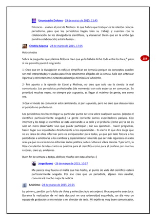 259
Ununcuadio Dolores - 29 de marzo de 2015, 11:45
Entonces... vuelvo al post de Molinos: lo que habría que trabajar es la relación ciencia-
periodismo, para que los periodistas hagan bien su trabajo y cuenten con la
colaboración de los divulgadores científicos, ¡y viceversa! Dicen que en la unión (yo
pondría colaboración) está la fuerza...
Cristina Sopena - 28 de marzo de 2015, 17:05
Hola a todos
Sobre la preguntas que plantea Dolores creo que ya lo habéis dicho todo entre los tres:/, pero
si me permitís pondré mi granito
1- Creo que en la divulgación es nefasto simplificar en demasía porque los conceptos pueden
ser mal interpretados y usados para fines totalmente alejados de la ciencia. Solo con sintetizar
rigurosa y correctamente evitando palabrejas técnicas es suficiente.
2- Me apunto a la opinión de Conxi y Molinos, no creo que solo sea la ciencia la mal
comunicada. Los periodistas profesionales (de momento) son solo expertos en comunicar. Su
prioridad muchas veces, no siempre por supuesto, es llegar al máximo de gente, sea como
sea.
3-Que el modo de comunicar está cambiando, si por supuesto, pero no creo que desaparezca
el periodismo profesional.
Los periodistas nos hacen llegar su particular punto de vista sobre cualquier suceso. (siendo el
científico particularmente sesgado.) La gente corriente somos espectadores pasivos. Con
internet y los blogs el científico se está acercando a la calle y el profano (como yo) ya no es
solo un mero observador sino que puede participar , dar sus opiniones , hacer preguntas,
hacer llagar sus inquietudes directamente a los especialistas . Es cierto lo que dice Jorge que
no es tarea de ellos informar pero es enriquecedor para todos, ya que por lado forzara a los
periodistas a amoldarse a los cambios y especializarse teniendo que ser más rigurosos en cada
área ya que no es lo mismo informar sobre política, sobre cultura o sobre ciencia. Y por otro, la
libre circulación de ideas tanto es positiva para el científico como para el profano por muchas
razones, creo yo, evidentes.
Buen fin de semana a todos, disfruto mucho con estas charlas :)
Jorge Bueno - 29 de marzo de 2015, 10:37
Me parece muy buena el matiz que has hecho, el punto de vista del científico estará
particularmente sesgado. Por eso creo que un periodista, alguien más neutral,
comunicará mucho mejor la noticia.
Anónimo - 28 de marzo de 2015, 20:25
Lo primero, perdón por la falta de tildes y enhes (teclado extranjero). Una pequenha anecdota:
Durante la realizacion de mi tesis doctoral en una universidad espanhola, un dia vino un
equipo de grabacion a entrevistar a mi director de tesis. Mi exjefe es muy buen comunicador,
 