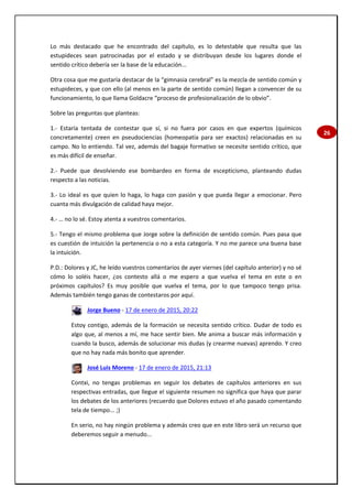 26
Lo más destacado que he encontrado del capítulo, es lo detestable que resulta que las
estupideces sean patrocinadas por el estado y se distribuyan desde los lugares donde el
sentido crítico debería ser la base de la educación...
Otra cosa que me gustaría destacar de la “gimnasia cerebral” es la mezcla de sentido común y
estupideces, y que con ello (al menos en la parte de sentido común) llegan a convencer de su
funcionamiento, lo que llama Goldacre “proceso de profesionalización de lo obvio”.
Sobre las preguntas que planteas:
1.- Estaría tentada de contestar que sí, si no fuera por casos en que expertos (químicos
concretamente) creen en pseudociencias (homeopatía para ser exactos) relacionadas en su
campo. No lo entiendo. Tal vez, además del bagaje formativo se necesite sentido crítico, que
es más difícil de enseñar.
2.- Puede que devolviendo ese bombardeo en forma de escepticismo, planteando dudas
respecto a las noticias.
3.- Lo ideal es que quien lo haga, lo haga con pasión y que pueda llegar a emocionar. Pero
cuanta más divulgación de calidad haya mejor.
4.- … no lo sé. Estoy atenta a vuestros comentarios.
5.- Tengo el mismo problema que Jorge sobre la definición de sentido común. Pues pasa que
es cuestión de intuición la pertenencia o no a esta categoría. Y no me parece una buena base
la intuición.
P.D.: Dolores y JC, he leído vuestros comentarios de ayer viernes (del capítulo anterior) y no sé
cómo lo soléis hacer, ¿os contesto allá o me espero a que vuelva el tema en este o en
próximos capítulos? Es muy posible que vuelva el tema, por lo que tampoco tengo prisa.
Además también tengo ganas de contestaros por aquí.
Jorge Bueno - 17 de enero de 2015, 20:22
Estoy contigo, además de la formación se necesita sentido crítico. Dudar de todo es
algo que, al menos a mí, me hace sentir bien. Me anima a buscar más información y
cuando la busco, además de solucionar mis dudas (y crearme nuevas) aprendo. Y creo
que no hay nada más bonito que aprender.
José Luis Moreno - 17 de enero de 2015, 21:13
Contxi, no tengas problemas en seguir los debates de capítulos anteriores en sus
respectivas entradas, que llegue el siguiente resumen no significa que haya que parar
los debates de los anteriores (recuerdo que Dolores estuvo el año pasado comentando
tela de tiempo... ;)
En serio, no hay ningún problema y además creo que en este libro será un recurso que
deberemos seguir a menudo...
 