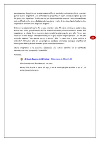 260
pero se puso a disposicion de la redactora con el fin de que todo resultase sencillo de entender
para el publico en general. En la primera de las preguntas, mi exjefe tenia que explicar que son
los genes; dijo algo como: "la informacion que determina todas nuestras caracteristicas fisicas
esta codificada en los genes. Cada caracterisca, como el color de los ojos, el pelo, la altura, etc.,
depende de la informacion de grupos de genes..."
Entonces la redactora le corto. No se va a entender - dijo. Mi exjefe asintio y se grabaron dos
tomas mas, en las que reformulo la frase anterior utilizando palabras diferentes. Nones, ella
negaba con la cabeza. En un momento determinado la redactora dijo a mi jefe: "tienes que
decir que el color de ojos esta determinado por un gen, el color del pelo por otro...asi". Mi jefe
contesto, ingenuo: "pero es que eso no es verdad". Ella: "ya, pero si no la gente no lo va a
entender". Al final mi jefe, en un ejemplo de acrobacia idiomatica, consiguio simplificar el
mensaje sin tener que decir la sandez que le solicitaba la redactora.
Ahora imaginemos a la susodicha redactando una noticia cientifica sin el sacrificado
catedratico al lado. Haciendola "entendible".
Pues eso...
JC García-Bayonas M. (@2qblog) - 28 de marzo de 2015, 21:08
Muy buen ejemplo. Por desgracia eso pasa.
Encantados de que te pases por aquí, y no te preocupes por las tildes o las "ñ", se
entiende perfectamente.
 