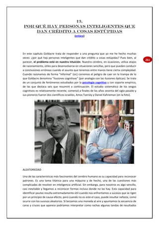 261
13.
Por qué hay personas inteligentes que
dan crédito a cosas estúpidas
(enlace)
En este capítulo Goldacre trata de responder a una pregunta que yo me he hecho muchas
veces: ¿por qué hay personas inteligentes que dan crédito a cosas estúpidas? Pues bien, al
parecer, el problema está en nuestra intuición. Nuestro cerebro, en ocasiones, utiliza atajos
de razonamiento, útiles para desenvolverse en situaciones sencillas, pero que pueden conducir
a conclusiones erróneas cuando el asunto que tenemos entre manos tiene cierta complejidad.
Cuando razonamos de forma “informal” (sic) corremos el peligro de caer en la trampa de lo
que Goldacre denomina “ilusiones cognitivas” (por analogía con las ilusiones ópticas). Se trata
de un conjunto de fenómenos estudiados por la psicología cognitiva y con soporte empírico,
de las que destaca seis que resumiré a continuación. El estudio sistemático de los sesgos
cognitivos es relativamente reciente, comenzó a finales de los años sesenta del siglo pasado y
sus pioneros fueron dos científicos israelíes, Amos Tversky y Daniel Kahneman (en la foto).
ALEATORIEDAD
Una de las características más fascinantes del cerebro humano es su capacidad para reconocer
patrones. Es una tarea titánica para una máquina y de hecho, una de las cuestiones más
complicadas de resolver en inteligencia artificial. Sin embargo, para nosotros es algo sencillo,
casi inevitable y llegamos a reconocer formas incluso donde no las hay. Esta capacidad para
identificar pautas resulta extremadamente útil cuando nos enfrentamos a sucesos que se rigen
por un principio de causa-efecto, pero cuando no es este el caso, puede resultar nefasta, como
ocurre con los sucesos aleatorios. Si lanzamos una moneda al aire y apuntamos la secuencia de
caras y cruces que aparece podríamos interpretar como rachas algunas tandas de resultados
 