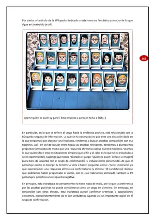 263
Por cierto, el artículo de la Wikipedia dedicado a este tema es fantástico y mucho de lo que
sigue está extraído de allí.
Acerté quién es quién ¡y gané!. Esto empieza a parecer Yo fuí a EGB ;-)
En particular, en lo que se refiere al sesgo hacia la evidencia positiva, está relacionado con la
búsqueda sesgada de información. Lo que se ha observado es que ante una situación dada en
la que tengamos que plantear una hipótesis, tendemos a buscar pruebas compatibles con esa
hipótesis. Así, en vez de buscar entre todas las pruebas relevantes, tendemos a plantearnos
preguntas formuladas de modo que una respuesta afirmativa apoye nuestra hipótesis. Veamos
lo que quiere decir esto en situaciones simples (que al fin y al cabo es lo que se ha estudiado a
nivel experimental). Supongo que todos recordáis el juego “Quien es quien” (véase la imagen)
pues bien, de acuerdo con el sesgo de confirmación, si estuviésemos convencidos de que el
personaje oculto es George, la tendencia sería a hacer preguntas como: ¿tiene sombrero? ya
que esperaríamos una respuesta afirmativa confirmatoria (y eliminar 19 candidatos). Nótese
que podríamos haber preguntado si sonríe, con lo cual habríamos eliminado también a 19
personajes, pero tras una respuesta negativa.
En principio, esta estrategia de pensamiento no tiene nada de malo, por lo que la preferencia
por las pruebas positivas no puede considerarse como un sesgo en sí mismo. Sin embargo, en
conjunción con otros efectos, esta estrategia puede confirmar creencias o suposiciones
existentes, independientemente de si son verdaderas jugando así un importante papel en el
sesgo de confirmación.
 