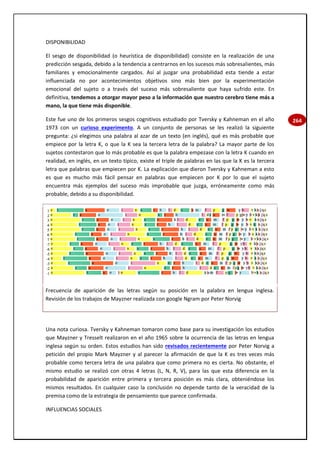 264
DISPONIBILIDAD
El sesgo de disponibilidad (o heurística de disponibilidad) consiste en la realización de una
predicción sesgada, debido a la tendencia a centrarnos en los sucesos más sobresalientes, más
familiares y emocionalmente cargados. Así al juzgar una probabilidad esta tiende a estar
influenciada no por acontecimientos objetivos sino más bien por la experimentación
emocional del sujeto o a través del suceso más sobresaliente que haya sufrido este. En
definitiva, tendemos a otorgar mayor peso a la información que nuestro cerebro tiene más a
mano, la que tiene más disponible.
Este fue uno de los primeros sesgos cognitivos estudiado por Tversky y Kahneman en el año
1973 con un curioso experimento. A un conjunto de personas se les realizó la siguiente
pregunta: ¿si elegimos una palabra al azar de un texto (en inglés), qué es más probable que
empiece por la letra K, o que la K sea la tercera letra de la palabra? La mayor parte de los
sujetos contestaron que lo más probable es que la palabra empezase con la letra K cuando en
realidad, en inglés, en un texto típico, existe el triple de palabras en las que la K es la tercera
letra que palabras que empiecen por K. La explicación que dieron Tversky y Kahneman a esto
es que es mucho más fácil pensar en palabras que empiecen por K por lo que el sujeto
encuentra más ejemplos del suceso más improbable que juzga, erróneamente como más
probable, debido a su disponibilidad.
Frecuencia de aparición de las letras según su posición en la palabra en lengua inglesa.
Revisión de los trabajos de Mayzner realizada con google Ngram por Peter Norvig
Una nota curiosa. Tversky y Kahneman tomaron como base para su investigación los estudios
que Mayzner y Tresselt realizaron en el año 1965 sobre la ocurrencia de las letras en lengua
inglesa según su orden. Estos estudios han sido revisados recientemente por Peter Norvig a
petición del propio Mark Mayzner y al parecer la afirmación de que la K es tres veces más
probable como tercera letra de una palabra que como primera no es cierta. No obstante, el
mismo estudio se realizó con otras 4 letras (L, N, R, V), para las que esta diferencia en la
probabilidad de aparición entre primera y tercera posición es más clara, obteniéndose los
mismos resultados. En cualquier caso la conclusión no depende tanto de la veracidad de la
premisa como de la estrategia de pensamiento que parece confirmada.
INFLUENCIAS SOCIALES
 
