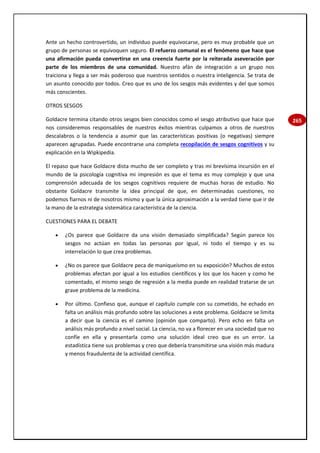 265
Ante un hecho controvertido, un individuo puede equivocarse, pero es muy probable que un
grupo de personas se equivoquen seguro. El refuerzo comunal es el fenómeno que hace que
una afirmación pueda convertirse en una creencia fuerte por la reiterada aseveración por
parte de los miembros de una comunidad. Nuestro afán de integración a un grupo nos
traiciona y llega a ser más poderoso que nuestros sentidos o nuestra inteligencia. Se trata de
un asunto conocido por todos. Creo que es uno de los sesgos más evidentes y del que somos
más conscientes.
OTROS SESGOS
Goldacre termina citando otros sesgos bien conocidos como el sesgo atributivo que hace que
nos consideremos responsables de nuestros éxitos mientras culpamos a otros de nuestros
descalabros o la tendencia a asumir que las características positivas (o negativas) siempre
aparecen agrupadas. Puede encontrarse una completa recopilación de sesgos cognitivos y su
explicación en la Wipkipedia.
El repaso que hace Goldacre dista mucho de ser completo y tras mi brevísima incursión en el
mundo de la psicología cognitiva mi impresión es que el tema es muy complejo y que una
comprensión adecuada de los sesgos cognitivos requiere de muchas horas de estudio. No
obstante Goldacre transmite la idea principal de que, en determinadas cuestiones, no
podemos fiarnos ni de nosotros mismo y que la única aproximación a la verdad tiene que ir de
la mano de la estrategia sistemática característica de la ciencia.
CUESTIONES PARA EL DEBATE
 ¿Os parece que Goldacre da una visión demasiado simplificada? Según parece los
sesgos no actúan en todas las personas por igual, ni todo el tiempo y es su
interrelación lo que crea problemas.
 ¿No os parece que Goldacre peca de maniqueísmo en su exposición? Muchos de estos
problemas afectan por igual a los estudios científicos y los que los hacen y como he
comentado, el mismo sesgo de regresión a la media puede en realidad tratarse de un
grave problema de la medicina.
 Por último. Confieso que, aunque el capítulo cumple con su cometido, he echado en
falta un análisis más profundo sobre las soluciones a este problema. Goldacre se limita
a decir que la ciencia es el camino (opinión que comparto). Pero echo en falta un
análisis más profundo a nivel social. La ciencia, no va a florecer en una sociedad que no
confíe en ella y presentarla como una solución ideal creo que es un error. La
estadística tiene sus problemas y creo que debería transmitirse una visión más madura
y menos fraudulenta de la actividad científica.
 