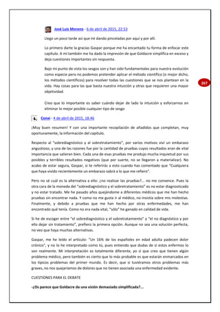 267
José Luis Moreno - 6 de abril de 2015, 22:53
Llego un poco tarde así que iré dando pinceladas por aquí y por allí.
Lo primero darte la gracias Gaspar porque me ha encantado tu forma de enfocar este
capítulo. A mí también me ha dado la impresión de que Goldacre simplifica en exceso y
deja cuestiones importantes sin respuesta.
Bajo mi punto de vista los sesgos son y han sido fundamentales para nuestra evolución
como especie pero no podemos pretender aplicar el método científico (o mejor dicho,
los métodos científicos) para resolver todas las cuestiones que se nos plantean en la
vida. Hay cosas para las que basta nuestra intuición y otras que requieren una mayor
objetividad.
Creo que lo importante es saber cuándo dejar de lado la intuición y esforzarnos en
eliminar lo mejor posible cualquier tipo de sesgo
Conxi - 4 de abril de 2015, 18:46
¡Muy buen resumen! Y con una importante recopilación de añadidos que completan, muy
oportunamente, la información del capítulo.
Respecto al “sobrediagnóstico y al sobretratamiento”, por varios motivos viví un embarazo
angustioso, y una de las razones fue por la cantidad de pruebas cuyos resultados eran de vital
importancia que salieran bien. Cada una de esas pruebas me produjo mucha inquietud por sus
posibles y terribles resultados negativos (que por suerte, no se llegaron a materializar). No
acabo de estar segura, Gaspar, si te referirás a esto cuando has comentado que “Cualquiera
que haya vivido recientemente un embarazo sabrá a lo que me refiero”.
Pero no sé cuál es la alternativa a ello: ¿no realizar las pruebas?... no me convence. Pues la
otra cara de la moneda del “sobrediagnóstico y el sobretratamiento” es no estar diagnosticado
y no estar tratado. Me he pasado años quejándome a diferentes médicos que me han hecho
pruebas sin encontrar nada. Y como no me gusta ir al médico, no insistía sobre mis molestias.
Finalmente, y debido a pruebas que me han hecho por otras enfermedades, me han
encontrado qué tenía. Como no era nada vital, “sólo” he ganado en calidad de vida.
Si he de escoger entre “el sobrediagnóstico y el sobretratamiento” y “el no diagnóstico y por
ello dejar sin tratamiento”, prefiero la primera opción. Aunque no sea una solución perfecta,
no veo que haya muchas alternativas.
Gaspar, me he leído el artículo: "Un 16% de los españoles en edad adulta padecen dolor
crónico", y no lo he interpretado como tú, pues entiendo que dudas de si estos enfermos lo
son realmente. Mi interpretación es totalmente diferente, yo sí que creo que tienen algún
problema médico, pero también es cierto que lo más probable es que estarán enmarcados en
los típicos problemas del primer mundo. Es decir, que si tuviéramos otros problemas más
graves, no nos quejaríamos de dolores que no tienen asociada una enfermedad evidente.
CUESTIONES PARA EL DEBATE
-¿Os parece que Goldacre da una visión demasiado simplificada?...
 