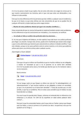 268
A mí no me parece simple lo que explica. No son estos sólo estos seis sesgos los únicos por lo
que nuestro razonamiento nos traiciona, pero sí que creo que estos son destacables y nos
influyen en este sentido.
Creo que la única diferencia entre las personas que dan crédito a cualquier cosa sin evidencia y
las que no lo hacen, es que estas últimas son más conscientes de que no se pueden fiar de
cualquier afirmación y (sobre todo) que estos sesgos existen.
-...Muchos de estos problemas afectan por igual a los estudios científicos y …
Estoy convencida de que en ciencia (incluyendo la medicina) también existen estos problemas,
la única diferencia es que las conclusiones son revisables y, si es necesario, se rectifican.
-... he echado en falta un análisis más profundo sobre las soluciones …
Sí, no creo que el objetivo de Goldacre, en este capítulo, haya sido hacer una análisis profundo
para llegar a la solución. Aunque esta, tal vez, pueda venir enseñando que existen estos sesgos
y que la única alternativa que tenemos para solucionarlos es utilizar el método científico. Y que
este método, aunque es tan poco perfecto como lo somos nosotros, es lo único que podemos
utilizar para tener una mínima certeza sobre cualquier asunto.
¡Que tengáis un buen sábado!
Cristina Sopena - 5 de abril de 2015, 10:23
Hola Conxi.
Creo que a lo que se refiere Javi Guardiola es que en muchos médicos se ven obligados
a recetar sin necesidad ya que si no el paciente no se siente bien atendido
A mi me ha pasado varias veces y he tenido que decirles que no me recetaran nada si
no era necesario.
Buena semana
Conxi - 5 de abril de 2015, 14:23
Hola Cristina.
Tal vez tengas razón en que Gaspar se refiere con esto de “el sobrediagnóstico y el
sobretratamiento” a “que muchos médicos se ven obligados a recetar sin necesidad,
ya que si no el paciente no se siente bien atendido”. Y estoy de acuerdo que, en este
sentido, sí que hay un problema. Pero en estos casos considero que el médico no está
haciendo bien su trabajo.
Si es eso lo que ha querido decir Gaspar, entonces no entiendo bien la referencia a los
embarazos y al artículo “Un 16% de los españoles en edad adulta padecen dolor
crónico”...
Pero por lo que ha comentado Santos y por lo que visto en Twitter, parece que Gaspar
está con fiebre, y como lo primero es lo primero (es decir, recuperarse) creo que me
quedaré con la intriga ;).
 