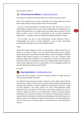269
¡Buena semana a todos! :)
JC García-Bayonas M. (@2qblog) - 5 de abril de 2015, 21:05
Yo creo que no se refería a eso Cristina. Opino que se refiere a lo que dice Conxi.
Ayer no quise hablar porque el tema es delicado y en el fondo pienso que los dos
tienen razón. Porque en el punto medio está la virtud. Me explico.
· Creo que se está fomentando el concepto de que estás enfermo (y a nivel de
enfermedades mentales más) creo que lo están fomentando las farmacéuticas y la
industria pseudocientífica: no es lógico pensar que estás enfermo porque un día te
duele la cabeza, o que tu falta de concentración es por no tomar suplementos
alimenticios, o... ¡La gente creo que se está obsesionando demasiado por su salud!
· Por otro lado, creo que se están descubriendo razones químicas y físicas a
sintomatologías que antes no tenían explicación y que se están encontrando
medicamentos adecuados para esas enfermedades crónicas.
Luego:
¿Quién tiene razón? Ninguno o los dos, en cada situación se debe de determinar, el
mundo no es blanco ni negro y es en los matices grises donde está la solución.
¿Quién puede alcanzar esa solución? El buen médico y el buen investigador, LA BUENA
CIENCIA. Desde luego los místicos o los timadores no nos van a solucionar estos
problemas (quizás otros problemas sí, no tengo ganas de discutir ese tema ahora),
pero ellos lo único que nos pueden prometer es una esperanza de vida de 35 años (han
tenido muchos siglos para actuar en estos temas y no han conseguido cambiar ese
pequeño detalle que la Ciencia ha solucionado).
Un saludo
Gaspar Sánchez Merino - 6 de abril de 2015, 12:34
Buenos días Conxi, disculpa el retraso en contestar. Gracias, me alegro de que el
resumen te hay resultado interesante.
He utilizado el mismo ejemplo que utiliza J. Gérvas en su libro "Sano y salvo (y libre de
intervenciones médicas innecesarias)" para ilustrar cómo los procesos completamente
naturales están sufriendo en nuestra sociedad una medicalización extrema. Yo tengo
dos hijos pequeños y aún tengo reciente ese trance. Afortunadamente ambos
embarazos fueron muy buenos y no tuvimos el más mínimo problema pero aún así
vivimos la angustia de hacer o no la amniocentesis y todas las pruebas, pastillas,
indicaciones que nos dieron los médicos. Por supuesto no tengo ninguna duda de la
mayoría de estas intervenciones están bien fundamentadas en estudios clínicos pero la
verdad es que en la actualidad un embarazo se parece más a una enfermedad que se
cura en 9 meses que a un proceso natural. Y como bien dices la enfermedad genera
angustia.
 