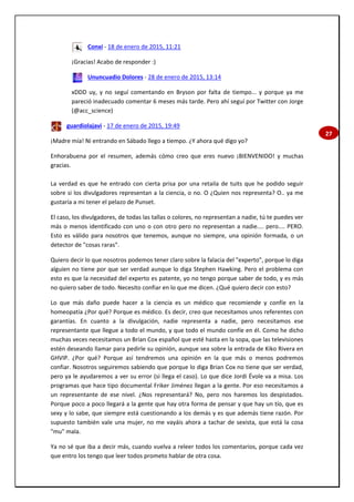 27
Conxi - 18 de enero de 2015, 11:21
¡Gracias! Acabo de responder :)
Ununcuadio Dolores - 28 de enero de 2015, 13:14
xDDD uy, y no seguí comentando en Bryson por falta de tiempo... y porque ya me
pareció inadecuado comentar 6 meses más tarde. Pero ahí seguí por Twitter con Jorge
(@acc_science)
guardiolajavi - 17 de enero de 2015, 19:49
¡Madre mía! Ni entrando en Sábado llego a tiempo. ¿Y ahora qué digo yo?
Enhorabuena por el resumen, además cómo creo que eres nuevo ¡BIENVENIDO! y muchas
gracias.
La verdad es que he entrado con cierta prisa por una retaila de tuits que he podido seguir
sobre si los divulgadores representan a la ciencia, o no. O ¿Quien nos representa? O.. ya me
gustaría a mi tener el pelazo de Punset.
El caso, los divulgadores, de todas las tallas o colores, no representan a nadie, tú te puedes ver
más o menos identificado con uno o con otro pero no representan a nadie.... pero.... PERO.
Esto es válido para nosotros que tenemos, aunque no siempre, una opinión formada, o un
detector de "cosas raras".
Quiero decir lo que nosotros podemos tener claro sobre la falacia del "experto", porque lo diga
alguien no tiene por que ser verdad aunque lo diga Stephen Hawking. Pero el problema con
esto es que la necesidad del experto es patente, yo no tengo porque saber de todo, y es más
no quiero saber de todo. Necesito confiar en lo que me dicen. ¿Qué quiero decir con esto?
Lo que más daño puede hacer a la ciencia es un médico que recomiende y confíe en la
homeopatía ¿Por qué? Porque es médico. Es decir, creo que necesitamos unos referentes con
garantías. En cuanto a la divulgación, nadie representa a nadie, pero necesitamos ese
representante que llegue a todo el mundo, y que todo el mundo confíe en él. Como he dicho
muchas veces necesitamos un Brian Cox español que esté hasta en la sopa, que las televisiones
estén deseando llamar para pedirle su opinión, aunque sea sobre la entrada de Kiko Rivera en
GHVIP. ¿Por qué? Porque así tendremos una opinión en la que más o menos podremos
confiar. Nosotros seguiremos sabiendo que porque lo diga Brian Cox no tiene que ser verdad,
pero ya le ayudaremos a ver su error (si llega el caso). Lo que dice Jordi Évole va a misa. Los
programas que hace tipo documental Friker Jiménez llegan a la gente. Por eso necesitamos a
un representante de ese nivel. ¿Nos representará? No, pero nos haremos los despistados.
Porque poco a poco llegará a la gente que hay otra forma de pensar y que hay un tío, que es
sexy y lo sabe, que siempre está cuestionando a los demás y es que además tiene razón. Por
supuesto también vale una mujer, no me vayáis ahora a tachar de sexista, que está la cosa
"mu" mala.
Ya no sé que iba a decir más, cuando vuelva a releer todos los comentarios, porque cada vez
que entro los tengo que leer todos prometo hablar de otra cosa.
 