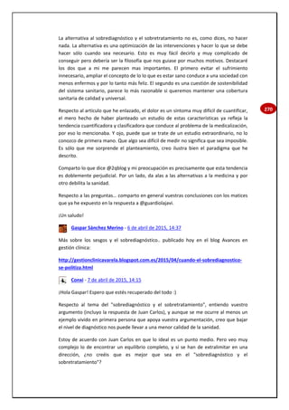 270
La alternativa al sobrediagnóstico y el sobretratamiento no es, como dices, no hacer
nada. La alternativa es una optimización de las intervenciones y hacer lo que se debe
hacer sólo cuando sea necesario. Esto es muy fácil decirlo y muy complicado de
conseguir pero debería ser la filosofía que nos guiase por muchos motivos. Destacaré
los dos que a mi me parecen mas importantes. El primero evitar el sufrimiento
innecesario, ampliar el concepto de lo lo que es estar sano conduce a una sociedad con
menos enfermos y por lo tanto más feliz. El segundo es una cuestión de sostenibilidad
del sistema sanitario, parece lo más razonable si queremos mantener una cobertura
sanitaria de calidad y universal.
Respecto al artículo que he enlazado, el dolor es un síntoma muy difícil de cuantificar,
el mero hecho de haber planteado un estudio de estas características ya refleja la
tendencia cuantificadora y clasificadora que conduce al problema de la medicalización,
por eso lo mencionaba. Y ojo, puede que se trate de un estudio extraordinario, no lo
conozco de primera mano. Que algo sea difícil de medir no significa que sea imposible.
Es sólo que me sorprende el planteamiento, creo ilustra bien el paradigma que he
descrito.
Comparto lo que dice @2qblog y mi preocupación es precisamente que esta tendencia
es doblemente perjudicial. Por un lado, da alas a las alternativas a la medicina y por
otro debilita la sanidad.
Respecto a las preguntas… comparto en general vuestras conclusiones con los matices
que ya he expuesto en la respuesta a @guardiolajavi.
¡Un saludo!
Gaspar Sánchez Merino - 6 de abril de 2015, 14:37
Más sobre los sesgos y el sobrediagnóstico.. publicado hoy en el blog Avances en
gestión clínica:
http://gestionclinicavarela.blogspot.com.es/2015/04/cuando-el-sobrediagnostico-
se-politiza.html
Conxi - 7 de abril de 2015, 14:15
¡Hola Gaspar! Espero que estés recuperado del todo :)
Respecto al tema del "sobrediagnóstico y el sobretratamiento", entiendo vuestro
argumento (incluyo la respuesta de Juan Carlos), y aunque se me ocurre al menos un
ejemplo vivido en primera persona que apoya vuestra argumentación, creo que bajar
el nivel de diagnóstico nos puede llevar a una menor calidad de la sanidad.
Estoy de acuerdo con Juan Carlos en que lo ideal es un punto medio. Pero veo muy
complejo lo de encontrar un equilibrio completo, y si se han de extralimitar en una
dirección, ¿no creéis que es mejor que sea en el "sobrediagnóstico y el
sobretratamiento"?
 