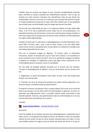 271
También estoy de acuerdo con Gaspar en que “procesos completamente naturales
están sufriendo en nuestra sociedad una medicalización extrema”. Pero es que las
muertes por estos procesos naturales eran elevadísimas antes de que fueran tan
medicalizadas. Pienso en concreto en el embarazo pues (aunque hay quienes lo pasan
sin ningún problema) el cuerpo de la mujer sufre tales cambios que sí creo apropiado
que se trate como una enfermedad, pues los riesgos que hay son muy altos.
Tal vez esté muy influenciada con que, si mi embarazo hubiese ocurrido medio siglo
antes, ni yo ni mi hijo lo podríamos contar (nada raro en una preeclampsia y un
nacimiento prematuro de 30 semanas y menos de un kilo de peso). Aunque también es
cierto que ninguna de las pruebas que me hicieron antes, previeron la enfermedad que
nos cogió a todos desprevenidos.
También me dices que “La alternativa al sobrediagnóstico y el sobretratamiento no es,
como dices, no hacer nada.”, pero sí que es hacer menos, y veo muy difícil saber
cuánto de ese menos es apropiado hacer sin que afecte a la calidad de la sanidad, pues
casi siempre dependerá de los casos.
Pero eso sí, comparto contigo los objetivos: “El primero evitar el sufrimiento
innecesario, ampliar el concepto de lo que es estar sano conduce a una sociedad con
menos enfermos y por lo tanto más feliz”. Pero no lo veo fácil de conseguir sin afectar
al objetivo de conseguir un diagnóstico precoz que logre menos sufrimiento en las
enfermedades (tanto en duración, como en mortalidad).
Por otro lado, he quedado bastante alucinada con el artículo que has enlazado:
“Cuando el sobrediagnóstico se politiza”. Pues las conclusiones que he sacado de él
son:
1.- Diagnosticar un cáncer de próstata 7 años antes, es decir, tener más tiempo para
tratarlo, ¡no sirve de nada!
2.- Controlar una serie de cánceres de próstata que acaben siendo progresivos o no,
antes de tiempo, ¡no afecta al total de supervivientes!
En especial la número uno (porque la dos, se podría deducir de la uno), va en contra de
todo lo que siempre me han dicho sobre las enfermedades en general y el cáncer en
particular: que diagnosticarlas antes y así poder tratarlas antes, aumentaba la vida
total del paciente. Entonces, esta generalización sobre las enfermedades (o en el caso
concreto del cáncer de próstata) ¿no es cierta?
¡Saludos!
Gaspar Sánchez Merino - 7 de abril de 2015, 23:46
Hola Conxi,
Como has podido ver no siempre está claro que sobrediagnosticar y sobretratar sea el
mejor camino. Los programas de cribado de cáncer de próstata y mama son ejemplos
clásicos de este asunto. Sé que las cifras resultan chocantes pero son reales. En este
caso también actúan los sesgos ya que la noción que tienes del cáncer es lo que te
 