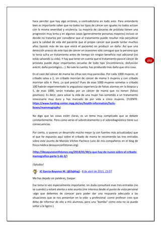 272
hace percibir que hay algo erróneo, o contradictorio en todo esto. Para entenderlo
bien es importante saber que no todos los tipos de cáncer son iguales no todos actúan
con la misma severidad y virulencia. La mayoría de cánceres de próstata tienen una
progresión muy lenta y en algunos casos (generalmente personas mayores) incluso se
decide no tratarlos por considerar que el tratamiento puede resultar más perjudicial
para la calidad de vida del paciente que el propio cáncer que puede tardar muchos
años (quizás más de los que vivirá el paciente) en producir un daño. Así que una
detección precoz de este tipo de cáncer en ocasiones sólo consigue que la persona que
lo tenía sufra un tratamiento antes de tiempo sin ningún beneficio real adicional (no
estás salvando su vida). Y hay que tener en cuenta que el tratamiento para el cáncer de
próstata puede dejar importantes secuelas de todo tipo (incontinencia, disfunción
eréctil, daño psicológico,…). No sale la cuenta, has producido más daño que otra cosa.
En el caso del cáncer de mama las cifras son muy parecidas. Por cada 1000 mujeres, el
cribado salva a 1, sin cribado morirían de cáncer de mama 5 mujeres y con cribado
morirían sólo 4. Pero, ¿a qué precio? Pues de esas 1000 mujeres sometas a cribado
100 habrán experimentado la angustiosa experiencia de falsas alarmas en la biopsia y
5, de esas 1000, serán tratadas por un cáncer de mama que no tienen (falsos
positivos). Es decir, para salvar la vida de una mujer has sometido a un tratamiento
innecesario muy duro y has marcado de por vida a cinco mujeres. (FUENTE:
https://www.harding-center.mpg.de/en/health-information/facts-
boxes/mammography)
No digo que las cosas estén claras, es un tema muy complicado que se debate
constantemente. Pero como verás el sobretratamiento y el sobrediagnóstico tiene sus
consecuencias.
Por cierto, si quieres un desarrollo mucho mejor (y con fuentes más actualizadas) que
el que he expuesto aquí sobre el cribado de mama te recomiendo las tres entradas
sobre este asunto de Manolo Vilches Pacheco (uno de mis compañeros en el blog de
física médica desayunconfotones.org)
(http://desayunoconfotones.org/2014/01/30/y-que-hay-de-nuevo-sobre-el-cribado-
mamografico-parte-1-de-3/)
¡Saludos!
JC García-Bayonas M. (@2qblog) - 8 de abril de 2015, 23:07
Me has dejado sin palabras, Gaspar.
Ese tema lo veo especialmente importante, sin duda consultaré esas tres entradas (no
se cuando) y estaré atento a este asunto (me interesa desde el punto de vista personal
-algo que debemos de conocer para poder dar una respuesta adecuada a las
situaciones que se nos presentan en la vida- y profesional -como profesor creo que
debo de informar de ello a mis alumnos, pero una "bomba" como esta no se puede
soltar a la ligera-).
 
