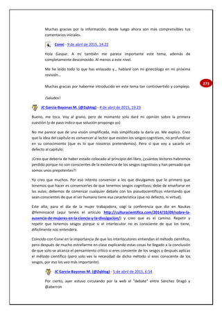 273
Muchas gracias por la información, desde luego ahora son más comprensibles tus
comentarios iniciales.
Conxi - 9 de abril de 2015, 14:22
Hola Gaspar. A mí también me parece importante este tema, además de
completamente desconocido. Al menos a este nivel.
Me he leído todo lo que has enlazado y… hablaré con mi ginecólogo en mi próxima
revisión…
Muchas gracias por haberme introducido en este tema tan controvertido y complejo.
¡Saludos!
JC García-Bayonas M. (@2qblog) - 4 de abril de 2015, 19:23
Bueno, me toca. Voy al grano, pero de momento solo daré mi opinión sobre la primera
cuestión (y de paso indico que solución propongo yo)
No me parece que de una visión simplificada, más simplificada la daría yo. Me explico. Creo
que la idea del capítulo es convencer al lector que existen los sesgos cognitivos, no profundizar
en su conocimiento (que es lo que nosotros pretendemos). Pero si que voy a sacarle un
defecto al capítulo:
¡Creo que debería de haber estado colocado al principio del libro, ¿cuántos lectores habremos
perdido porque no son conscientes de la existencia de los sesgos cognitivos y han pensado que
somos unos prepotentes?!
Yo creo que muchos. Por eso intento convencer a los que divulgamos que lo primero que
tenemos que hacer es convencerles de que tenemos sesgos cognitivos; debe de enseñarse en
las aulas; debemos de comenzar cualquier debate con los pseudocientíficos intentando que
sean conscientes de que el ser humano tiene esa característica (que no defecto, ni virtud).
Este año, para el día de la mujer trabajadora, cogí la conferencia que dio en Naukas
@feminoacid (aquí tenéis el artículo http://culturacientifica.com/2014/10/09/sobre-la-
ausencia-de-mujeres-en-la-ciencia-y-la-divulgacion/) y creo que es el camino. Repetir y
repetir que tenemos sesgos porque si el interlocutor no es consciente de que los tiene,
difícilmente nos entenderá.
Coincido con Conxi en la importancia de que los interlocutores entiendan el método científico,
pero después de mucho estrellarme en clase explicando estas cosas he llegado a la conclusión
de que solo se alcanza el pensamiento crítico si eres consiente de los sesgos y después aplicas
el método científico (pero solo ves la necesidad de dicho método si eres consciente de los
sesgos, por eso los veo más importante).
JC García-Bayonas M. (@2qblog) - 5 de abril de 2015, 6:54
Por cierto, ayer estuvo circulando por la web el "debate" entre Sánchez Dragó y
@aberron
 