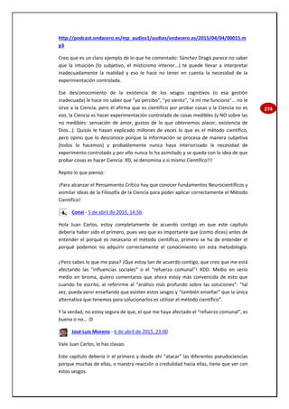 274
http://podcast.ondacero.es/mp_audios1/audios/ondacero.es/2015/04/04/00015.m
p3
Creo que es un claro ejemplo de lo que he comentado: Sánchez Dragó parece no saber
que la intuición (lo subjetivo, el misticismo interior...) te puede llevar a interpretar
inadecuadamente la realidad y eso le hace no tener en cuenta la necesidad de la
experimentación controlada.
Ese desconocimiento de la existencia de los sesgos cognitivos (o esa gestión
inadecuada) le hace no saber que "yo percibo", "yo siento", "a mí me funciona"... no le
sirve a la Ciencia, pero él afirma que es científico por probar cosas y la Ciencia no es
eso, la Ciencia es hacer experimentación controlada de cosas medibles (y NO sobre las
no medibles: sensación de amor, gustos de lo que obtenemos placer, existencia de
Dios...). Quizás le hayan explicado millones de veces lo que es el método científico,
pero opino que lo desconoce porque la información se procesa de manera subjetiva
(todos lo hacemos) y probablemente nunca haya interiorizado la necesidad de
experimento controlado y por ello nunca lo ha asimilado y se queda con la idea de que
probar cosas es hacer Ciencia. XD, se denomina a si mismo Científico!!!
Repito lo que pienso:
¡Para alcanzar el Pensamiento Crítico hay que conocer fundamentos Neurocientífícos y
asimilar ideas de la Filosofía de la Ciencia para poder aplicar correctamente el Método
Científico!
Conxi - 5 de abril de 2015, 14:56
Hola Juan Carlos, estoy completamente de acuerdo contigo en que este capítulo
debería haber sido el primero, pues veo que es importante que (como dices) antes de
entender el porqué es necesario el método científico, primero se ha de entender el
porqué podemos no adquirir correctamente el conocimiento sin esta metodología.
¿Pero sabes lo que me pasa? ¡Que estoy tan de acuerdo contigo, que creo que me está
afectando las “influencias sociales” o el “refuerzo comunal”! XDD. Medio en serio
medio en broma, quiero comentaros que ahora estoy más convencida de esto que
cuando he escrito, al referirme al “análisis más profundo sobre las soluciones”: “tal
vez, pueda venir enseñando que existen estos sesgos y ”también enseñar” que la única
alternativa que tenemos para solucionarlos es utilizar el método científico”.
Y la verdad, no estoy segura de que, el que me haya afectado el “refuerzo comunal”, es
bueno o no… :D
José Luis Moreno - 6 de abril de 2015, 23:00
Vale Juan Carlos, lo has clavao.
Este capítulo debería ir el primero y desde ahí "atacar" las diferentes pseudociencias
porque muchas de ellas, o nuestra reacción o credulidad hacia ellas, tiene que ver con
estos sesgos.
 