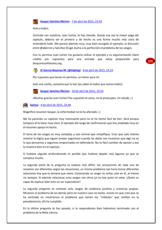 275
Gaspar Sánchez Merino - 7 de abril de 2015, 23:54
Hola a todos,
Coincido con vosotros, Juan Carlos, lo has clavado. Quizás esa sea la mayor pega del
capítulo, debería ser el primero y de hecho es una forma mucho más clara de
entenderlo todo. Me parece además muy, muy bien escogido el ejemplo, la discusión
entre @aberron y Sánchez Dragó ilustra a la perfección el problema de los sesgos.
Con tu permiso Juan Carlos me gustaría utilizar el ejemplo y tu argumentación (daré
crédito por supuesto) para una entrada que estoy preparando para
desyunoconfotones.org
JC García-Bayonas M. (@2qblog) - 8 de abril de 2015, 23:19
Por supuesto que tienes mi permiso, un honor para mí.
Solo una cosilla, ¡avísame que lo lea! (ya sabes lo liados que vamos todos)
Gaspar Sánchez Merino - 10 de abril de 2015, 19:54
¡Muchas gracias Juan Carlos! Por supuesto te aviso, no te preocupes. Un saludo ;-)
Santos - 4 de abril de 2015, 19:48
Magnífico resumen Gaspar, la enfermedad no te ha afectado ;-)
Me ha parecido un capítulo muy interesante pero no lo ha hecho fácil de leer. Será porque
tampoco él lo tiene muy claro. El ejemplo del sesgo de confirmación que has ampliado muy en
el resumen apoya mi teoría.
El tema de los sesgos es muy complejo y veo normal que simplifique. Creo que solo intenta
mostrar la lógica que siguen (mejor seguimos) cuando los datos nos muestran que algo no es
lo que pensamos y seguimos empecinados en defenderlo. No es fácil cambiar de opnión y eso
lo muestra bien en el capitulo.
Si hubiese seguido profundizando es posible que hubiese dejado más lagunas ya que se
complica mucho.
La segunda parte de la pregunta es todavía más difícil. Las actuaciones de cada uno de
nosotros son diferentes según las situaciones, un mismo problema nos haría tomar diferentes
soluciones hoy que la semana que viene. Conociendo un sesgo no evitas caer en él, al menos
no siempre. Si además relacionas unos sesgos con otros ya no hay quien te salve. ¿Quién es
capaz de explicar bien esto sin ser especialista?
La segunda pregunta se contesta sola, sesgos de evidencia positiva y creencias propias.
Miramos el problema de los demás pero en nuestro caso no existe. Insisto en que creo que se
ha centrado en mostrarnos el problema que tienen los "crédulos" que confían en la
pseudociencia, ahí ha cumplido.
En la última pregunta te has pasado, si la respondemos bien habremos terminado con el
problema de la Mala ciencia.
 