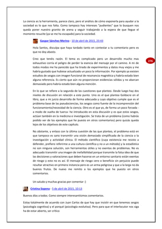 276
La ciencia es la herramienta, parece claro, pero el análisis de cómo exponerla para ayudar a la
sociedad es lo que nos falta. Como tampoco hay intereses "pudientes" que lo busquen nos
queda poner nuestro granito de arena y seguir trabajando a la espera de que llegue el
momento resucite (ya se me ha escapado) para la sociedad.
Gaspar Sánchez Merino - 10 de abril de 2015, 23:43
Hola Santos, disculpa que haya tardado tanto en contestar a tu comentario pero es
que no doy abasto.
Creo que tenéis razón. El tema es complicado pero un desarrollo mucho mas
exhaustivo corría el peligro de perder la esencia del mensaje por el camino. A mi de
todos modos me ha parecido que ha tirado de experimentos y datos muy viejos y me
habría gustado que hubiese actualizado un poco la información. Por ejemplo ya existen
estudios de sesgos con imagen funcional de resonancia magnética y habría estado bien
alguna referencia. Es cierto que aún no proporcionan evidencias sólidas y no abarcan
demasiado pero habría estado bien alguna mención.
En lo que se refiere a la segunda de las cuestiones que planteo. Desde luego hay dos
niveles de discusión en relación a este punto. Uno es el que plantea Goldacre en el
libro, que a mi juicio desarrolla de forma adecuada y cuyo objetivo cumple que es el
problema base de las pseudociencias, los sesgos como fuente de la incomprensión del
funcionamiento/necesidad de la ciencia. Otro es el que yo, de forma un poco forzada -
a modo de vuelta de tuerca- he introducido en esta discusión y es que estos sesgos,
actúan también en la medicina e investigación. Se trata de un problema (como habrás
podido ver de los ejemplos que he puesto en otros comentarios) pero quizás queda
lejos de los objetivos de este capítulo.
No obstante, y enlazo con la última cuestión de las que planteo, el problema está en
que tampoco es sano transmitir una visión demasiado simplificada de la ciencia o la
investigación y actividad clínica. El método científico (cuya existencia me resisto a
defender, prefiero referirme a una cultura científica y no a un método) y la estadística
no son ninguna solución, son herramientas útiles y no exentas de problemas. No es
adecuado transmitir una imagen de inefalibilidad porque transmite la falsa idea de que
las decisiones y valoraciones que deben hacerse en un entorno sanitario están exentas
de riesgo y esto no es así. El mensaje de riesgo cero o beneficio sin perjuicio puede
resultar atractivo en primera instancia pero es un arma peligrosa y que a la larga no da
buenos frutos. De nuevo me remito a los ejemplos que he puesto en otros
comentarios.
Un saludo y muchas gracias por comentar :)
Cristina Sopena - 5 de abril de 2015, 10:13
Buenos días a todos. Como siempre interesantísimos comentarios.
Estoy totalmente de acuerdo con Juan Carlos de que hay que insistir en que tenemos sesgos
(psicología cognitiva) y el porqué (psicología evolutiva). Pero para que el interlocutor nos siga
ha de estar abierto, ser crítico
 