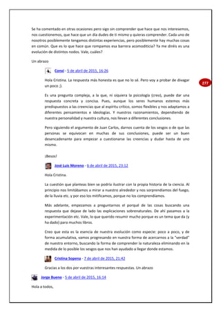 277
Se ha comentado en otras ocasiones pero sigo sin comprender que hace que nos interesemos,
nos cuestionemos, que hace que un día dudes de ti mismo y quieras comprender. Cada uno de
nosotros posiblemente tengamos distintas experiencias, pero posiblemente hay muchas cosas
en común. Que es lo que hace que rompamos esa barrera acomoditicia? Ya me diréis es una
evolución de distintos nodos. Vale, cuáles?
Un abrazo
Conxi - 5 de abril de 2015, 16:26
Hola Cristina. La respuesta más honesta es que no lo sé. Pero voy a probar de divagar
un poco ;).
Es una pregunta compleja, a la que, ni siquiera la psicología (creo), puede dar una
respuesta concreta y concisa. Pues, aunque los seres humanos estemos más
predispuestos a las creencias que al espíritu crítico, somos flexibles y nos adaptamos a
diferentes pensamientos e ideologías. Y nuestros razonamientos, dependiendo de
nuestra personalidad y nuestra cultura, nos llevan a diferentes conclusiones.
Pero siguiendo el argumento de Juan Carlos, darnos cuenta de los sesgos o de que las
personas se equivocan en muchas de sus conclusiones, puede ser un buen
desencadenante para empezar a cuestionarse las creencias y dudar hasta de uno
mismo.
¡Besos!
José Luis Moreno - 6 de abril de 2015, 23:12
Hola Cristina.
La cuestión que planteas bien se podría ilustrar con la propia historia de la ciencia. Al
principio nos limitábamos a mirar a nuestro alrededor y nos sorprendíamos del fuego,
de la lluvia etc. y por eso los mitificamos, porque no los comprendíamos.
Más adelante, empezamos a preguntarnos el porqué de las cosas buscando una
respuesta que dejase de lado las explicaciones sobrenaturales. De ahí pasamos a la
experimentación etc. Vale, lo que querido resumir mucho porque es un tema que da (y
ha dado) para muchos libros.
Creo que esta es la esencia de nuestra evolución como especie: poco a poco, y de
forma acumulativa, vamos progresando en nuestra forma de acercarnos a la "verdad"
de nuestro entorno, buscando la forma de comprender la naturaleza eliminando en la
medida de lo posible los sesgos que nos han ayudado a llegar donde estamos.
Cristina Sopena - 7 de abril de 2015, 21:42
Gracias a los dos por vuestras interesantes respuestas. Un abrazo
Jorge Bueno - 5 de abril de 2015, 16:14
Hola a todos,
 