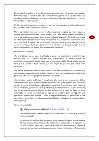 278
Esta semana llego tarde y ya se han dicho muchas cosas interesantes. A ver que puedo aportar.
Por cierto, tengo la cabeza en otro sitio y ando disperso, por lo que si las respuestas a las
cuestiones no están relacionadas ni de lejos con lo que se pretende, disculparme. Es como lo
he entendido en este momento.
Me ha encantado el capítulo, creo que es el que más me ha gustado de todos y el resumen
está realmente bien, ¡enhorabuena Gaspar!
Me ha sorprendido reconocer que en muchas situaciones yo aplico los mismos sesgos y
siempre de manera inconsciente. Lo que comenta Juan Carlos de que tenemos que repetir y
repetir que todos tenemos estos sesgos es una verdad de las grandes. Sin embargo creo que
no está al alcance de todos el conocer los fundamentos de la neurociencia y asimilar las ideas
de la filosofía de la ciencia. Son unos campos demasiado amplios como para que todo el
mundo los conozca. Esto no quita que a través de la educación y la divulgación, sobre todo en
medios de gran alcance al público, se puedan sembrar las semillas.
En cuanto a las cuestiones:
- No sé si Goldacre da una visión simplificada, lo que si hace es sembrar la semilla de la que
hablaba antes. Si la hubiera ampliado más, probablemente se hubiera perdido en
disquisiciones que costaría mucho seguir y no se entendería. Hablar de más sesgos también
haría que el capítulo se hiciera eterno y lo más seguro es que diera para varios libros
detallados.
- Es posible que peque de maniqueísmo, pero el libro está enfocado hacia un ámbito muy
concreto que es la pseudociencia. De todos modos, es cierto que como la ciencia la realizan las
personas y éstas tienen sesgos por ser personas, nadie se libra.
- Dar soluciones a estos problemas, es complicado, salvo hacer lo que menciona Juan Carlos.
Cuando mencionas que la estadística tiene sus problemas, me ha hecho saltar de la silla. Quizá
porque, al menos, ¡toda la física está basada en estadística! Transmitir una visión madura y
menos fraudulenta, para mi sería decir que todo lo que conocemos tiene una probabilidad de
que sea así, pero no estamos seguros al 100%. Por ejemplo, el bosón de Higgs, no se ha
encontrado, lo que se ha encontrado es algo que se comporta como el Higgs con una
significancia estadística de 5 sigmas. Y como el Higgs toda la ciencia. La medicina no es una
excepción, ya que se basa en resultados estadísticos (Goldacre ha hablado de estos estudios en
otros capítulos).
¡Buena semana a todos!
JC García-Bayonas M. (@2qblog) - 5 de abril de 2015, 21:31
Obviamente no todos tenemos que conocer la neurociencia y la filosofía de la Ciencia
en el mismo grado.
Por ejemplo un profesor debe de conocer cómo funciona la cabeza de sus alumnos
(Neurociencia) para respetarlos mucho más de lo que los respeta y para explicarles las
cosas de la manera más correcta según sus características. Además debe de saber de la
existencia de los sesgos cognitivos para poder empezar a fomentar el Pensamiento
 