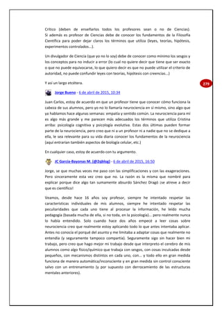 279
Crítico (deben de enseñarlos todos los profesores sean o no de Ciencias).
Si además es profesor de Ciencias debe de conocer los fundamentos de la Filosofía
Científica para poder dejar claros los términos que utiliza (leyes, teorías, hipótesis,
experimentos controlados...).
Un divulgador de Ciencia (que yo no lo soy) debe de conocer como mínimo los sesgos y
los conceptos para no inducir a error (lo cual no quiere decir que tiene que ser exacto
o que no puede equivocarse, lo que quiero decir es que no puede utilizar el criterio de
autoridad, no puede confundir leyes con teorías, hipótesis con creencias...)
Y así un largo etcétera.
Jorge Bueno - 6 de abril de 2015, 10:34
Juan Carlos, estoy de acuerdo en que un profesor tiene que conocer cómo funciona la
cabeza de sus alumnos, pero yo no lo llamaría neurociencia en sí mismo, sino algo que
ya hablamos hace algunas semanas: empatía y sentido común. La neurociencia para mí
es algo más grande y me parecen más adecuados los términos que utiliza Cristina
arriba: psicología cognitiva y psicología evolutiva. Estas dos últimas pueden formar
parte de la neurociencia, pero creo que ni a un profesor ni a nadie que no se dedique a
ella, le sea relevante para su vida diaria conocer los fundamentos de la neurociencia
(aquí entrarían también aspectos de biología celular, etc.)
En cualquier caso, estoy de acuerdo con tu argumento.
JC García-Bayonas M. (@2qblog) - 6 de abril de 2015, 16:50
Jorge, se que muchas veces me paso con las simplificaciones y con las exageraciones.
Pero sinceramente esta vez creo que no. La razón es la misma que nombré para
explicar porque dice algo tan sumamente absurdo Sánchez Dragó ¡se atreve a decir
que es científico!
Veamos, desde hace 16 años soy profesor, siempre he intentado respetar las
características individuales de mis alumnos, siempre he intentado respetar las
peculiaridades que cada uno tiene al procesar la información, he leído mucha
pedagogía (basada mucha de ella, si no toda, en la psicología)... pero realmente nunca
lo había entendido. Solo cuando hace dos años empecé a leer cosas sobre
neurociencia creo que realmente estoy aplicando todo lo que antes intentaba aplicar.
Antes no conocía el porqué del asunto y me limitaba a adaptar cosas que realmente no
entendía (y seguramente tampoco compartía). Seguramente sigo sin hacer bien mi
trabajo, pero creo que hago mejor mi trabajo desde que interpreto el cerebro de mis
alumnos como algo físico/químico que trabaja con sesgos, con cosas inculcadas desde
pequeños, con mecanismos distintos en cada uno, con... y todo ello en gran medida
funciona de manera automática/inconsciente y en gran medida sin control consciente
salvo con un entrenamiento (y por supuesto con derrocamiento de las estructuras
mentales anteriores).
 