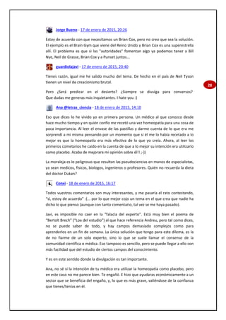 28
Jorge Bueno - 17 de enero de 2015, 20:26
Estoy de acuerdo con que necesitamos un Brian Cox, pero no creo que sea la solución.
El ejemplo es el Brain Gym que viene del Reino Unido y Brian Cox es una superestrella
allí. El problema es que si las "autoridades" fomentan algo ya podemos tener a Bill
Nye, Neil de Grasse, Brian Cox y a Punset juntos...
guardiolajavi - 17 de enero de 2015, 20:40
Tienes razón, igual me he salido mucho del tema. De hecho en el país de Neil Tyson
tienen un nivel de creacionismo brutal.
Pero ¿Será predicar en el desierto? ¿Siempre se divulga para conversos?
Que dudas me generas más inquietantes. I hate you :)
Ana @letras_ciencia - 18 de enero de 2015, 14:10
Eso que dices lo he vivido yo en primera persona. Un médico al que conozco desde
hace mucho tiempo y en quién confío me recetó una vez homeopatía para una cosa de
poca importancia. Al leer el envase de las pastillas y darme cuenta de lo que era me
sorprendí a mi misma pensando por un momento que si él me lo había recetado a lo
mejor es que la homeopatía era más efectiva de lo que yo creía. Ahora, al leer los
primeros cometarios he caido en la cuenta de que a lo mejor su intención era utilizarlo
como placebo. Acaba de mejorara mi opinión sobre él!! ;-))
La moraleja es lo peligrosas que resultan las pseudociencias en manos de especialistas,
ya sean medicos, fisicos, biologos, ingenieros o profesores. Quién no recuerda la dieta
del doctor Dukan?
Conxi - 18 de enero de 2015, 16:17
Todos vuestros comentarios son muy interesantes, y me pasaría el rato contestando,
“sí, estoy de acuerdo” :(... por lo que mejor cojo un tema en el que crea que nadie ha
dicho lo que pienso (aunque con tanto comentario, tal vez se me haya pasado).
Javi, es imposible no caer en la “falacia del experto”. Está muy bien el poema de
“Bertolt Brech” (“Loa del estudio”) al que hace referencia Andreu, pero tal como dices,
no se puede saber de todo, y hay campos demasiado complejos como para
aprenderlos en un fin de semana. La única solución que tengo para este dilema, es la
de no fiarme de un solo experto, sino lo que se suele llamar el consenso de la
comunidad científica o médica. Eso tampoco es sencillo, pero se puede llegar a ello con
más facilidad que del estudio de ciertos campos del conocimiento.
Y es en este sentido donde la divulgación es tan importante.
Ana, no sé si la intención de tu médico era utilizar la homeopatía como placebo, pero
en este caso no me parece bien. Te engañó. E hizo que ayudaras económicamente a un
sector que se beneficia del engaño, y, lo que es más grave, valiéndose de la confianza
que tienes/tenías en él.
 