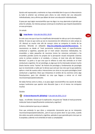 280
Quizás esté equivocado y realmente no haya entendido bien lo que es la Neurociencia
(y todo lo anterior sea erróneo) pero ahora no solo intento dar una educación
individualizada, creo y afirmo que deben de tener una educación individualizada.
Si pasa por aquí algún neurocientífico que me diga si es muy aberrante el párrafo que
antes he soltado, me interesa porque construyo la enseñanza que imparto basándome
en esos principios.
Un saludo
Jorge Bueno - 6 de abril de 2015, 20:29
En este caso creo que el que ha simplificado demasiado he sido yo con lo de empatía y
demás. El caso es que como yo veo la neurociencia (mi referencia en este campo es
J.R. Alonso) va mucho más allá de conocer cómo se comporta la mente de las
personas. Mirando en wikipedia http://es.wikipedia.org/wiki/Neurociencia, la
neurociencia va desde el "nivel puramente molecular hasta el específicamente
conductual y cognitivo, pasando por el nivel celular (neuronas individuales), los
ensambles y redes pequeñas de neuronas (como las columnas corticales) y los
ensambles grandes (como los propios de la percepción visual) incluyendo sistemas
como la corteza cerebral o el cerebelo, e incluso, el nivel más alto del Sistema
Nervioso". La parte a la que creo que te refieres tu está más centrada en el nivel
conductual y cognitivo. Sin ser psicólogo, es algo que me ha interesado siempre mucho
(hasta leerme varios "tochos" de historia de psicología y fundamentos de psicología
que no recomiendo a nadie por lo densos que son) por eso creo que lo que podemos
aplicar a nivel de nuestra vida e interacciones con otros es esa parte psicológica (nivel
conductual y cognitivo). Dices que interpretas el cerebro de tus alumnos como algo
físico/químico, pero (sin ofender) no creo que llegues a entrar en el nivel
neurona/sinapsis/potenciales/etc.
De todas formas como tu dices, si se pasa algún neurocientífico nos sacaría de dudas
aunque tuviéramos que apartar esta discusión (que a mi al menos me enriquece
mucho)
Saludos
JC García-Bayonas M. (@2qblog) - 6 de abril de 2015, 21:13
Jajaja… no ofendes. Gracias por la explicación, me gusta ese "desde el nivel puramente
molecular hasta el específicamente conductual y cognitivo".
Y ahora a demostrar que soy un cabezón.
Creo que entiendo lo que dices y comprendo claramente que yo no interpreto
neuronas/sinapsis/potenciales/etc., pero lo que yo quiero decir es que antes, cuando
leía sobre esa parte conductual y cognitiva, aplicaba lo que aprendía pero creo que no
la aceptaba y además no lo entendía en toda su complejidad.
 