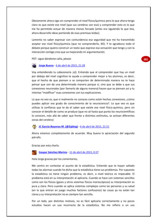 281
Obviamente ahora sigo sin comprender el nivel físico/químico pero lo que ahora tengo
claro es que existe ese nivel (que sus cerebros son eso) y comprender esto es lo que
me ha permitido actuar de manera menos forzada (antes era siguiendo lo que leía,
ahora desarrollo ideas partiendo de esas premisas leídas).
Lamento no saber expresar con contundencia esa seguridad que me ha transmitido
aceptar ese nivel físico/químico (que no comprenderlo, XD). Y te agradezco todo el
debate porque quiero construir un texto que exprese esa sensación que tengo y con la
interacción contigo creo que va mejorando mi argumentación.
PDT. sigue dándome caña, please
Jorge Bueno - 6 de abril de 2015, 21:28
Voy entendiendo tu cabezonería ;o)). Entiendo que al comprender que hay un nivel
por debajo del nivel cognitivo te ayuda a comprender mejor a los alumnos, es decir,
que el hecho de que piensen o se comporten de determinada manera no te hace
pensar que son de una determinada manera porque sí, sino que se debe a que sus
conexiones neuronales (por llamarlo de alguna manera) hacen que se piensen así y tu
intentas "modificar" esas conexiones con tus explicaciones.
Lo que no veo es, que si realmente no conoces como están hechas conexiones, ¿cómo
puedes aplicar ese grado de conocimiento de la neurociencia?. Lo que veo es que
utilizas la confianza que te da el saber que existe ese nivel físico-químico, pero sin
conocer el detalle de como se produce (que no sé hasta que punto los neurocientíficos
lo conocen, más allá de saber que frente a distintos estímulos, se activan diferentes
zonas del cerebro)
JC García-Bayonas M. (@2qblog) - 6 de abril de 2015, 21:51
Ahora estamos completamente de acuerdo. Muy buena la apreciación del segundo
párrafo.
Gracias por esta charla.
Gaspar Sánchez Merino - 11 de abril de 2015, 0:27
Hola Jorge gracias por los comentarios,
Me centro en contestar al asunto de la estadística. Entiendo que te hayan saltado
todas las alarmas cuando he dicho que la estadística tiene sus problemas. Por supuesto
la estadística no tiene ningún problema, es decir, a nivel teórico es impecable. El
problema está en su interpretación al aplicarla. Cuando se hace con sistemas sencillos
como son los físicos (gases y otros sistemas físicos maroscópicos) su interpretación es
pura y clara. Pero cuando se aplica sistemas complejos como las personas y su salud
(en la que entran en juego muchos factores confusores) las cosas ya no están tan
claras y su interpretación no es siempre tan sencilla.
Por un lado, por distintos motivos, no es fácil aplicarla correctamente y no pocos
estudios hacen un uso incorrecto de la estadística. No me refiero a un uso
 