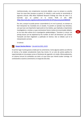 282
malintencionado, sino simplemente incorrecto debido a que no siempre es sencillo
hacer las cosas bien (aunque se quiera). En relación a este asunto te recomiendo el
siguiente artículo: Why Most Published Research Findings Are False de John P. A.
Ioannidis que se publicó en la revista PLOS el año 2005
(http://journals.plos.org/plosmedicine/article?id=10.1371/journal.pmed.0020124)
Por otro, aunque te pueda parecer sorprendente (a mi me lo parece), no siempre es
fácil interpretar los resultados de un estudio. Te pondré un ejemplo muy llamativo,
uno que tuvo una importante repercusión en los medios, que implicaba a importantes
investigadores y revistas y cuyas conclusiones fueron motivo de encarnizados debates
en las más altas esferas de la investigación epidemiológica: "Variation in cancer risk
among tissues can be explained by the number of stem cell divisiones” por Cristian
Tomasetti and Bert Vogelstein y publicado en Science. Aún se debate cual es la
interpretación correcta.
Un abrazo
Gaspar Sánchez Merino - 5 de abril de 2015, 18:35
En primer lugar muchas gracias a todos por los comentarios. Como algunos sabréis caí enfermo
el viernes y he estado convaleciente hasta hoy mismo. En un acto de justicia poética he
experimentado en mis propias carnes el fenómeno de regresión a la media. Afortunadamente,
mi sistema inmune ha combatido con éxito a lo que fuera que intentó acabar conmigo. Iré
contestando a vuestros comentarios a lo largo de estos días.
 