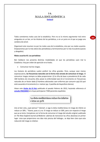 283
14.
MALA ESTADÍSTICA
(enlace)
Todos cometemos malos usos de la estadística. Pero no es lo mismo argumentar mal entre
amiguetes en un bar, en los titulares de los periódicos, o en un juicio en el que se juega una
condena de cárcel.
Organizaré este resumen no por los malos usos de la estadística, sino por sus malos usuarios.
Empezaremos por lo más obvio (los periodistas) y terminaremos por lo más truculento (jueces
y abogados).
Malos usuarios #1: Los periodistas
Ben Goldacre nos presenta distintas modalidades en que los periodistas usan mal la
Estadística. Voy por orden de aparición en el texto.
 Comunicar mal los riesgos.
Los titulares de periódicos suelen preferir las cifras grandes. Pero, aunque sean menos
espectaculares, las frecuencias naturales son la forma más sensata de comunicar el riesgo. Al
comunicar riesgos siempre se debe proporcionar: (i) la cifra de base o prevalencia (4 de cada
100 hombres de cincuenta años posee la enfermedad xxx) (ii) el incremento en frecuencias
naturales de un factor dado (2 hombres adicionales caen enfermos por consumir yyy) (iii) qué
está causando el incremento (i.e. matizar yyy: 2 pastillas de ibuprofeno diarias).
Véase este titular de El País publicado el pasado Febrero de 2013, haciendo referencia al
estudio PREDIMED en el que participaron 7500 pacientes españoles:
Uno al leer esto, ¿qué piensa? “¡Genial!, si sigo la dieta mediterránea mi riesgo de infarto se
reduce un 30%...” Bueno, pues sí y no. El riesgo se reduce un 30%, pero con respecto al riesgo
que ya se tenía. Compárese con la forma de comunicar el riesgo del estudio original, publicado
en The New England Journal of Medicine: además de mencionar las cifras absolutas en primer
lugar -cosa que proporciona una idea más precisa del hallazgo-, se deja bien claro que esta
reducción del riesgo es relativa:
 