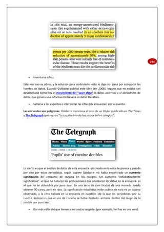 284
 Inventarse cifras.
Este mal uso es obvio, y la solución para controlarlo -esto lo digo yo- pasa por compartir las
fuentes de datos. Cuando Goldacre publicó este libro (en 2008), seguro que no estaba tan
desarrollado como hoy el movimiento del “open data” (o datos abiertos) y el periodismo de
datos, que genera una información basada en datos trazables.
 Saltarse a los expertos e interpretar las cifras (de encuestas) por su cuenta.
Las encuestas son peligrosas. Goldacre menciona el caso de un titular publicado en The Times
y The Telegraph que rezaba “La cocaína inunda los patios de los colegios”:
Lo cierto es que el análisis de datos de esta encuesta -plasmada en la nota de prensa y pasada
por alto por estos periodistas, según sugiere Goldacre- no había encontrado un aumento
significativo del consumo de cocaína en los colegios. Un aumento “estadísticamente
significativo” -el que no hallaron los profesionales que analizaron los datos de la encuesta- es
el que no se obtendría por puro azar. En una serie de cien tiradas de una moneda puedo
obtener 90 caras, pero es raro. La significación estadística mide cuánto de raro es un suceso
observado, y la cifra hallada en la encuesta en cuestión -de la que los periodistas, por su
cuenta, dedujeron que el uso de cocaína se había doblado- entraba dentro del rango de lo
posible por puro azar.
 Dar más valor del que tienen a encuestas sesgadas (por ejemplo, hechas en una web).
 