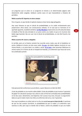 285
Las preguntas que se votan en un programa en directo o en determinadas páginas web
obviamente están sesgadas. Goldacre cuenta casos en que trascendieron a titulares de
periódico.
Malos usuarios #2: Expertos en otros campos
Para mi gusto, es aquí donde el capítulo empieza a tocar temas algo peliagudos.
Hay casos famosos en que el cálculo de probabilidades se ha usado erróneamente para
proporcionar cifras claves, con consecuencias nefastas. En el caso que se menciona en el
apartado siguiente, el pediatra británico sir Roy Meadow proporcionó una cifra absurda (véase
el detalle al final de esta entrada) en un juicio contra una madre al que se le murieron dos
bebés (siga leyendo). Ojo con usar mal el cálculo de probabilidades, es más fácil hacerlo mal
que bien.
Malos usuarios #3: Jueces y abogados
Es terrible, pero en la historia reciente han ocurrido varios malos usos de la Estadística en
juicios. Goldacre lo ilustra con dos casos reales. En uno, dos bebés ingleses murieron en una
misma familia, y un juicio llevó a su madre a cárcel. En el otro, siete pacientes fallecieron la
misma noche en el mismo ala de un hospital de Holanda, y la enfermera que hacía ese turno
fue condenada a prisión.
Foto personal de la enfermera Lucia de Berk, a quien liberaron en Abril de 2010.
¿Cuán de probable es una muerte súbita doble? ¿Cuán de probable es que mueran 7 pacientes
de golpe? Se calcularon (aunque mal, véase la nota al final de la entrada) estas probabilidades
en los dos casos: obviamente, eran bajísimas. Son sucesos muy raros. Así pues -se argumentó-
debe ser que la madre mató a los niños y la enfermera de turno, a los 7 pacientes.
Pero aquí el problema no (sólo) está en la cifra sino en el uso que se hace de ella. Si partimos
de que los dos sucesos ocurrieron, la probabilidad de que la madre y la enfermera sean
asesinas es alta; pero aquí es donde está la falacia: ¿Cómo de probable es que una madre
 