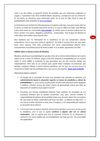 286
mate a sus dos bebés, en general? ¿Cómo de probable, que una enfermera cualquiera se
cargue a 7 pacientes? Esas cifras también deben calcularse, y compararse con las anteriores.
(Y, de hecho, se calcularon, pero demasiado tarde. En el caso de Sally Clark la razón de
probabilidades salía alrededor de 4 a 1 a su favor).
La enfermera Lucia de Berk fue liberada gracias a la apertura del caso, tras pasar varios años en
la cárcel. La madre de los bebés Sally Clark murió en su casa en 2007 tras haber sido liberada
cuatro años antes (os recomiendo esta entrada). En ambos casos el proceso judicial que les
llevó a prisión -con jueces, abogados, periodistas… involucrados- “fue incapaz de detectar el
matiz sobre cómo debía usarse aquella cifra”.
Dice Goldacre que ”lo interesante de la estadística no son los complicados cálculos
matemáticos, sino lo que esos números significan”. No todo el mundo tiene por qué saber
hacer estos cálculos. Pero todo profesional con cierta responsabilidad debería tener
conocimientos muy sólidos acerca de cómo se debe -o no se debe- argumentar con ellos.
ANEXO: Sobre el cálculo erróneo de Meadow.
Meadow calculó que la probabilidad de que dos niños de la misma familia fallezcan de muerte
súbita era de 1 entre 73 millones. Llegó a esta cifra elevando la probabilidad de una muerte
súbita (1 entre 8500) al cuadrado, lo que presupone que las dos muertes súbitas son
independientes. Pero esto no es correcto pues puede haber múltiples circunstancias -por
ejemplo, compartir hábitos o ciertos factores genéticos- por las que una vez que ocurre la
muerte de un bebé, hay más predisposición a que ocurra una segunda. Véase aquí el detalle.
PREGUNTAS PARA EL DEBATE
1. Al margen de la necesidad de tener una sociedad más educada en números, ¿es
suficientemente buena la educación superior en temas de estadística y cálculo de
probabilidades si, como vemos, profesionales de alto nivel educativo como abogados
y médicos, cometen errores de bulto? ¿Cómo de generalizada estará esta falta de
educación en estadística que sugiere el autor?
2. Encuestas: Las oficinas estadísticas deberían hacer públicos los resultados de sus
encuestas (siempre que se puedan anonimizar, etc), pero, ¿tienen también la
responsabilidad de advertir de los posibles malos usos de estos datos? (Es una especie
de: aquí están los datos, usted sabrá qué hacer con ellos - ¿o debería ser algo más? - o
sea cuál es el dato relevante en este caso, el original, ¿o el interpretado por expertos
en el análisis de los datos?).
3. A mí lo que más me llama la atención de los juicios de Sally y Lucia no es el mal uso de
la Estadística, sino el que se pueda condenar a alguien sólo con un cálculo
matemático. ¿No se supone que uno es inocente, mientras no se demuestre lo
contrario? ¿Es acaso posible que una probabilidad -por baja que sea- sea una prueba
de culpabilidad?
 