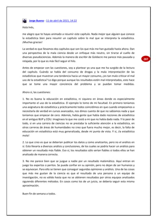 287
Jorge Bueno - 11 de abril de 2015, 14:22
Hola Inés,
me alegro que te hayas animado a resumir este capítulo. Nada mejor que alguien que conoce
la estadística bien para resumir un capítulo sobre lo mal que se interpreta la estadística.
¡Muchas gracias!
La verdad es que llevamos dos capítulos que son los que más me han gustado hasta ahora. Dan
una perspectiva de la mala ciencia desde un enfoque más neutro, sin tirarse al cuello de
diversas pseudociencias. Además la manera de escribir de Goldacre me parece más pausada y
relajada, por lo que es más fácil seguir el hilo.
Antes de empezar con las cuestiones, voy a plantear yo una que me ha surgido de la lectura
del capítulo. Cuándo se habla del consumo de drogas y la mala interpretación de las
estadísticas que muestran una tendencia hacia un mayor consumo, ¿es tan malo criticar el mal
uso de la estadística? Lo digo porque aunque los resultados estén mal interpretados, esto hace
que se tome una mayor conciencia del problema y se puedan tomar medidas.
Ahora sí, las cuestiones:
1. No es buena la educación en estadística, ni siquiera en áreas donde es especialmente
importante el uso de la estadística. El ejemplo lo tomo de mi facultad. En primero teníamos
una asignatura de estadística y prácticamente todos coincidimos en que cuando empezamos a
necesitarla de verdad en cursos avanzados, nos dimos cuenta de que no sabíamos nada y que
teníamos que empezar de cero. Además, había gente que había dado nociones de estadística
en el antiguo BUP y COU. Imaginaos lo que me costó a mi que no había dado nada. Y lo peor de
todo, si en una carrera de ciencias no se prestaba la suficiente atención a la estadística, en
otras carreras de áreas de humanidades no creo que fuera mucho mejor, es decir, la falta de
educación en estadística está muy generalizada, desde mi punto de vista. Y sí, ¡la estadística
mola!
2. Lo que creo es que se deberían publicar los datos y como analizarlos, pero no el análisis en
sí. Esto llevaría a diversos análisis y conclusiones, de los cuales se podría hacer un análisis para
obtener un resultado más fiable. Eso sí, los resultados sólo serían fiables si todos ellos se han
analizado de manera correcta.
3. No me parece bien que se juzgue a nadie por un resultado matemático. Aquí entran en
juego los expertos o peritos. Se puede confiar en su opinión, pero no dejan de ser humanos y
se equivocan. Para ello se tienen que conseguir segundas opiniones y análisis. Una de las cosas
que más me gustan de la ciencia es que el resultado de una persona o un equipo de
investigación, no es válido hasta que no se obtienen resultados por otros equipos analizados
siguiendo diferentes métodos. En casos como los de un juicio, se debería seguir esta misma
aproximación.
Buen fin de semana a todos.
 