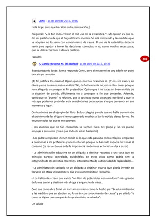 288
Conxi - 11 de abril de 2015, 19:00
Hola Jorge, creo que he caído en tu provocación ;)
Preguntas: ”¿es tan malo criticar el mal uso de la estadística?”. Mi opinión es que sí.
No soy partidaria de que el fin justifica los medios. Se está mintiendo y las medidas que
se adopten no lo serán con conocimiento de causa. El uso de la estadística debería
servir para ayudar a tomar las decisiones correctas, y no, como muchas veces pasa,
que se utiliza con fines e ideales políticos.
¡Saludos!
JC García-Bayonas M. (@2qblog) - 11 de abril de 2015, 19:36
Buena pregunta Jorge. Buena respuesta Conxi, pero si me permites voy a darle un poco
de caña yo también.
¿El fin justifica los medios? Opino que en muchas ocasiones sí. ¿Y en este caso y en
otros que se basen en malos análisis? No, definitivamente no, entre otras cosas porque
nunca llegarás a conseguir el fin pretendido. Opino que si no haces un buen análisis de
la situación de partida, difícilmente vas a conseguir el fin que pretendes. Además,
opino que lo "bueno" es relativo, que la sociedad nunca alcanzará ese ideal y que lo
más que podemos pretender es ir acercándonos poco a poco a lo que queremos en ese
momento y lugar.
Centrándonos en el ejemplo del libro: En los colegíos parecía que no había aumentado
el problema de las drogas y hemos generado muchos al dar la noticia de esa forma. Te
enunció todos los que se me ocurren:
- Los alumnos que no han consumido se sienten fuera del grupo y eso les puede
empujar a consumir (creen que todos lo están haciendo).
- Los padres empiezan a tener miedo de lo que está pasando en los colegios, empiezan
a cuestionar a los profesores y a la institución porque no han sido capaces de frenar el
consumo (te recuerdo que ante la impotencia tendemos a echarle la culpa a otros).
- La administración educativa se ve obligada a destinar recursos a una cosa que en
principio parecía controlada, quitándolos de otros sitios como podría ser: la
integración de los distintos colectivos, el tratamiento de la diversidad de capacidades...
- La administración sanitaria se ve obligada a destinar recurso que podría invertir en
prevenir en otros sitios donde sí que está aumentando el consumo.
- Los traficantes creen que existe "un filón de potenciales consumidores" más grande
de lo que creían y destinan más droga al enganche de niños...
Creo que como dice Conxi sin dar tantos rodeos como he hecho yo: "Se está mintiendo
y las medidas que se adopten no lo serán con conocimiento de causa" y yo añado "y
como es lógico no conseguirán los pretendidos resultados".
Un saludo
 