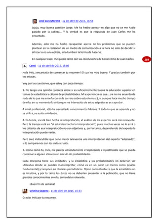 289
José Luis Moreno - 12 de abril de 2015, 16:58
Jajaja, muy buena cuestión Jorge. Me ha hecho pensar en algo que no se me había
pasado por la cabeza... Y la verdad es que la respuesta de Juan Carlos me ha
encantado.
Además, esto me ha hecho recapacitar acerca de los problemas que se pueden
plantear en la redacción de un medio de comunicación a la hora no solo de decidir si
ofrecer o no una noticia, sino también la forma de hacerlo.
En cualquier caso, me quedo tanto con las conclusiones de Conxi como de Juan Carlos.
Conxi - 11 de abril de 2015, 16:05
Hola Inés, ¡encantada de comentar tu resumen! El cual es muy bueno. Y gracias también por
los enlaces.
Voy por las cuestiones, que estoy con poco tiempo:
1. No tengo una opinión concreta sobre si es suficientemente buena la educación superior en
temas de estadística y cálculo de probabilidades. Mi experiencia es que... ya no me acuerdo de
nada de lo que me enseñaron en la carrera sobre estos temas :(, y, aunque hace mucho tiempo
de ello, en su momento lo único que me interesaba de estas asignaturas era aprobar.
A nivel profesional, sólo he necesitado conocimientos básicos. Y todo lo que se aprende y no
se utiliza, se acaba olvidando.
2. En teoría, si está bien hecha la interpretación, el análisis de los expertos será más relevante.
Pero la trampa está en "si está bien hecha la interpretación", pues muchas veces no lo está o
los criterios de esa interpretación no son objetivos y, por lo tanto, dependiendo del experto la
interpretación puede variar.
Pero creo indiscutible que tiene mayor relevancia una interpretación del experto “adecuado”,
si lo comparamos con los datos crudos.
3. Opino como tú, Inés, me parece absolutamente irresponsable e injustificable que se pueda
condenar a alguien sólo con un cálculo de probabilidades.
Cada disciplina tiene sus utilidades, y la estadística y las probabilidades no deberían ser
utilizadas donde se puedan malinterpretar, como es en un juicio (al menos como prueba
fundamental) y tampoco en titulares periodísticos. Opino como Goldacre que la estadística no
es intuitiva, y por lo tanto los datos no se deberían presentar a la población, que no tiene
grandes conocimientos en ella, como dato relevante.
¡Buen fin de semana!
Cristina Sopena - 11 de abril de 2015, 16:33
Gracias Inés por tu resumen.
 
