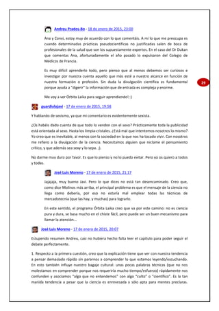 29
Andreu Prados-Bo - 18 de enero de 2015, 23:00
Ana y Conxi, estoy muy de acuerdo con lo que comentáis. A mi lo que me preocupa es
cuando determinadas prácticas pseudocientíficas no justificadas salen de boca de
profesionales de la salud que son los supuestamente expertos. En el caso del Dr Dukan
que comentas Ana, afortunadamente el año pasado lo expulsaron del Colegio de
Médicos de Francia.
Es muy difícil aprenderlo todo, pero pienso que al menos debemos ser curiosos e
investigar por nuestra cuenta aquello que más esté a nuestro alcance en función de
nuestra formación o profesión. Sin duda la divulgación científica es fundamental
porque ayuda a "digerir" la información que de entrada es compleja y enorme.
Me voy a ver Órbita Laika para seguir aprendiendo! :)
guardiolajavi - 17 de enero de 2015, 19:58
Y hablando de sexismo, ya que mi comentario es evidentemente sexista.
¿Os habéis dado cuenta de que todo lo venden con el sexo? Prácticamente toda la publicidad
está orientada al sexo. Hasta los limpia-cristales. ¿Está mal que intentemos nosotros lo mismo?
Yo creo que es inevitable, al menos con la sociedad en la que nos ha tocado vivir. Con nosotros
me refiero a la divulgación de la ciencia. Necesitamos alguien que reclame el pensamiento
crítico, y que además sea sexy y lo sepa. ;).
No darme muy duro por favor. Es que lo pienso y no lo puedo evitar. Pero yo os quiero a todos
y todas.
José Luis Moreno - 17 de enero de 2015, 21:17
Jajajaja, muy bueno Javi. Pero lo que dices no está tan desencaminado. Creo que,
como dice Molinos más arriba, el principal problema es que el mensaje de la ciencia no
llega como debería, por eso no estaría mal emplear todas las técnicas de
mercadotecnia (que las hay, y muchas) para lograrlo.
En este sentido, el programa Órbita Laika creo que va por este camino: no es ciencia
pura y dura, se basa mucho en el chiste fácil, pero puede ser un buen mecanismo para
llamar la atención...
José Luis Moreno - 17 de enero de 2015, 20:07
Estupendo resumen Andreu, casi no hubiera hecho falta leer el capítulo para poder seguir el
debate perfectamente.
1. Respecto a la primera cuestión, creo que la explicación tiene que ver con nuestra tendencia
a pensar demasiado rápido sin pararnos a comprender lo que estamos leyendo/escuchando.
En esto también influye nuestro bagaje cultural: unas pocas palabras técnicas (que no nos
molestamos en comprender porque nos requeriría mucho tiempo/esfuerzo) rápidamente nos
confunden y asociamos “algo que no entendemos” con algo “culto” o “científico”. Es la tan
manida tendencia a pesar que la ciencia es enrevesada y sólo apta para mentes preclaras.
 