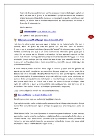 291
Yo en más de una ocasión (en este y en los otros dos) he comentado algún capítulo sin
leerlo, lo pude hacer gracias a los resúmenes y porque el debate me interesaba.
Una de las características de los libros que hemos elegido es que los capítulos, en gran
medida, se puedan leer de manera independiente del resto del libro, ello facilita el
desarrollo de este proyecto.
Saludos a ambas.
Cristina Sopena - 12 de abril de 2015, 14:03
Ok, captada la idea, gracias a los dos :)
JC García-Bayonas M. (@2qblog) - 11 de abril de 2015, 17:36
Hola Ines, lo primero decir que para seguir el debate no me hubiera hecho falta leer el
capítulo, desde mi punto de vista me parece que está más claro tu resumen.
El caso es que la lectura del capítulo me ha parecido "pesada" (lo mismo me pasa con libro "el
hombre anumérico"), creo que es un tema enormemente interesante pero, quizás por la
traducción, me cuesta leerlos. Además en el capítulo he leído algunas frases que me han
sonado mal, del estilo "como puede ver querido lector es fácil de entender" ¡y yo no lo había
entendido! (como profesor que soy afirmo que esas frases, que pretenden criticar a un
tercero, son contraproducentes en libros, exposiciones... ¡son útiles cuando estás seguro de
que te han entendido!)
Y ahora sobre la primera cuestión: desde luego la sociedad (y sobre todo los gestores de
alguna parcela social) no deberían ser anuméricos. Los que tengan una carrera universitaria
deberían de haber alcanzado esta competencia matemática pero ¿cómo lograrla? Está claro
que las clases típicas de matemáticas no sirven para ello (me remito a que muchos de los
alumnos de las carreras de Ciencias no lo logran) se necesita trabajar la "cultura matemática".
Algo que se podría hacer es "obligar" que se tenga del mismo modo que se obliga a saber
inglés (el problema es quién y cómo gestiona esas pruebas/cursos... está claro que en la
actualidad la clase política no está a la altura para gestionar está obligación).
Luego continuaré (desde el móvil me está costando horrores)
José Luis Moreno - 12 de abril de 2015, 16:40
Genial resumen Inés, creo que nadie mejor que tú para hacerlo.
Este capítulo también me ha gustado mucho porque me ha servido para darme cuenta de que
es muy fácil confundirnos con algo en principio tan poco dado a la manipulación como los
datos.
PRIMERA CUESTIÓN. Creo que si juntamos el anumerismo generalizado con lo poco intuitivo
que resultan muchas veces las conclusiones estadísticas, lo tenemos complicado. Es más, en la
facultad estudié "algo" de estadística y confieso que sigo cometiendo errores garrafales (de
hecho, tras leer este capítulo he escrito una anotación hablando del famoso valor p que saldrá
en unos días y me ha costado bastante seguir el hilo...)
 