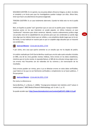 292
SEGUNDA CUESTIÓN. En mi opinión, las encuestas deben ofrecerse íntegras, es decir, los datos
al completo y en bruto para que los investigadores puedan trabajar con ellos. Ahora bien,
tener que hacer una advertencia me parece exagerado.
TERCERA CUESTIÓN. Es un caso totalmente aberrante. Cuando he leído esto no me lo podía
creer.
Bien, en España os puedo "casi" garantizar que un caso así no podría pasar. Aunque también
tenemos juicios en los que interviene un jurado popular, en última instancia un juez
"profesional" interviene para dictar sentencia. Además, nuestro ordenamiento jurídico exige
una prueba clara de la culpabilidad de una persona para que sea condenada (y cuando digo
clara digo que los indicios tienen que ser sólidos, y una estadística desde luego que no lo es).
De hecho, lo más habitual en nuestro país es que un culpable salga absuelto que un inocente
sea condenado...
José Luis Moreno - 12 de abril de 2015, 17:43
Y por cierto, otra cosa que quería comentar es un estudio que me ha dejado de piedra.
Un análisis realizado por Emili García-Berthou reveló que uno de cada cuatro estudios incluidos
en BMJ, una de las cinco grandes revistas médicas, tiene errores en los datos estadísticos,
mientras que en la otra revista, la reputada Nature, el 38% de los artículos incluye algún error.
Los errores más frecuentes son de redondeo de los números y de transcripción de los
resultados.
Estos errores pueden ser nimios, pero si ya se detectan errores en estos datos verificables,
¿qué habrá en los que no son fácilmente verificables o simplemente no se hacen públicos...?
Da que pensar.
José Luis Moreno - 12 de abril de 2015, 17:44
Por cierto, la referencia es:
Garcia-Berthou, E. y Alcaraz, C. (2004), "Incongruence between test statistics and P values in
medical papers". BMC Medical Research Methodology, vol. 4, núm. 1, p. 13.
Se puede acceder aquí: http://www.biomedcentral.com/content/pdf/1471-2288-4-13.pdf
 