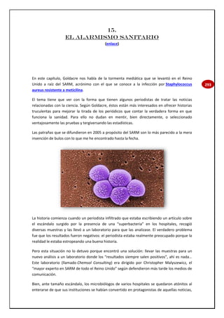 293
15.
EL ALARMISMO SANITARIO
(enlace)
En este capítulo, Goldacre nos habla de la tormenta mediática que se levantó en el Reino
Unido a raíz del SARM, acrónimo con el que se conoce a la infección por Staphylococcus
aureus resistente a meticilina.
El tema tiene que ver con la forma que tienen algunos periodistas de tratar las noticias
relacionadas con la ciencia. Según Goldacre, éstos están más interesados en ofrecer historias
truculentas para mejorar la tirada de los periódicos que contar la verdadera forma en que
funciona la sanidad. Para ello no dudan en mentir, bien directamente, o seleccionado
ventajosamente las pruebas y tergiversando las estadísticas.
Las patrañas que se difundieron en 2005 a propósito del SARM son lo más parecido a la mera
invención de bulos con lo que me he encontrado hasta la fecha.
La historia comienza cuando un periodista infiltrado que estaba escribiendo un artículo sobre
el escándalo surgido por la presencia de una “superbacteria” en los hospitales, recogió
diversas muestras y las llevó a un laboratorio para que las analizase. El verdadero problema
fue que los resultados fueron negativos: el periodista estaba realmente preocupado porque la
realidad le estaba estropeando una buena historia.
Pero esta situación no lo detuvo porque encontró una solución: llevar las muestras para un
nuevo análisis a un laboratorio donde los “resultados siempre salen positivos”, ahí es nada…
Este laboratorio (llamado Chemsol Consulting) era dirigido por Christopher Malyszewicz, el
“mayor experto en SARM de todo el Reino Unido” según defendieron más tarde los medios de
comunicación.
Bien, ante tamaño escándalo, los microbiólogos de varios hospitales se quedaron atónitos al
enterarse de que sus instituciones se habían convertido en protagonistas de aquellas noticias,
 