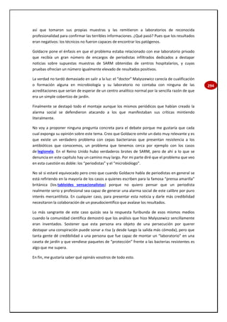 294
así que tomaron sus propias muestras y las remitieron a laboratorios de reconocida
profesionalidad para confirmar las terribles informaciones. ¿Qué pasó? Pues que los resultados
eran negativos: los técnicos no fueron capaces de encontrar los patógenos.
Goldacre pone el énfasis en que el problema estaba relacionado con ese laboratorio privado
que recibía un gran número de encargos de periodistas infiltrados dedicados a destapar
noticias sobre supuestas muestras de SARM obtenidas de centros hospitalarios, y cuyas
pruebas ofrecían un número igualmente elevado de resultados positivos.
La verdad no tardó demasiado en salir a la luz: el “doctor” Malyszewicz carecía de cualificación
o formación alguna en microbiología y su laboratorio no contaba con ninguna de las
acreditaciones que serían de esperar de un centro analítico normal por la sencilla razón de que
era un simple cobertizo de jardín.
Finalmente se destapó todo el montaje aunque los mismos periódicos que habían creado la
alarma social se defendieron atacando a los que manifestaban sus críticas mintiendo
literalmente.
No voy a proponer ninguna pregunta concreta para el debate porque me gustaría que cada
cual exponga su opinión sobre este tema. Creo que Goldacre omite un dato muy relevante y es
que existe un verdadero problema con cepas bacterianas que presentan resistencia a los
antibióticos que conocemos, un problema que tenemos cerca por ejemplo con los casos
de legionela. En el Reino Unido hubo verdaderos brotes de SARM, pero de ahí a lo que se
denuncia en este capítulo hay un camino muy largo. Por mi parte diré que el problema que veo
en esta cuestión es doble: los “periodistas” y el “microbiólogo”.
No sé si estaré equivocado pero creo que cuando Goldacre habla de periodistas en general se
está refiriendo en la mayoría de los casos a quienes escriben para la famosa “prensa amarilla”
británica (los tabloides sensacionalistas) porque no quiero pensar que un periodista
realmente serio y profesional sea capaz de generar una alarma social de este calibre por puro
interés mercantilista. En cualquier caso, para presentar esta noticia y darle más credibilidad
necesitaron la colaboración de un pseudocientífico que avalase los resultados.
Lo más sangrante de este caso quizás sea la respuesta furibunda de esos mismos medios
cuando la comunidad científica demostró que los análisis que hizo Malyszewicz sencillamente
eran inventados. Sostener que esta persona era objeto de una persecución por querer
destapar una conspiración puede sonar a risa (y desde luego la salida más cómoda), pero que
tanta gente dé credibilidad a una persona que fue capaz de montar un “laboratorio” en una
caseta de jardín y que vendiese paquetes de “protección” frente a las bacterias resistentes es
algo que me supera.
En fin, me gustaría saber qué opináis vosotros de todo esto.
 