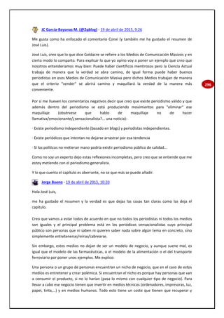296
JC García-Bayonas M. (@2qblog) - 19 de abril de 2015, 9:26
Me gusta como ha enfocado el comentario Conxi (y también me ha gustado el resumen de
José Luis).
José Luis, creo que lo que dice Goldacre se refiere a los Medios de Comunicación Masivos y en
cierto modo lo comparto. Para explicar lo que yo opino voy a poner un ejemplo que creo que
nosotros entenderíamos muy bien: Puede haber científicos mentirosos pero la Ciencia Actual
trabaja de manera que la verdad se abra camino, de igual forma puede haber buenos
periodistas en esos Medios de Comunicación Masiva pero dichos Medios trabajan de manera
que el criterio "vender" se abrirá camino y maquillará la verdad de la manera más
conveniente.
Por si me llueven los comentarios negativos decir que creo que existe periodismo válido y que
además dentro del periodismo se está produciendo movimientos para "eliminar" ese
maquillaje (obsérvese que hablo de maquillaje no de hacer
llamativa/emocionante/¿sensacionalista?... una noticia):
· Existe periodismo independiente (basado en blogs) y periodistas independientes.
· Existe periódicos que intentan no dejarse arrastrar por esa tendencia
· Si los políticos no metieran mano podría existir periodismo público de calidad...
Como no soy un experto dejo estas reflexiones incompletas, pero creo que se entiende que me
estoy metiendo con el periodismo generalista.
Y lo que cuenta el capítulo es aberrante, no se que más se puede añadir.
Jorge Bueno - 19 de abril de 2015, 10:20
Hola José Luis,
me ha gustado el resumen y la verdad es que dejas las cosas tan claras como las deja el
capítulo.
Creo que vamos a estar todos de acuerdo en que no todos los periodistas ni todos los medios
son iguales y el principal problema está en los periódicos sensacionalistas cuyo principal
público son personas que ni saben ni quieren saber nada sobre algún tema en concreto, sino
simplemente entretenerse/reírse/cabrearse.
Sin embargo, estos medios no dejan de ser un modelo de negocio, y aunque suene mal, es
igual que el modelo de las farmacéuticas, o el modelo de la alimentación o el del transporte
ferroviario por poner unos ejemplos. Me explico:
Una persona o un grupo de personas encuentran un nicho de negocio, que en el caso de estos
medios es entretener y crear polémica. Si encuentran el nicho es porque hay personas que van
a consumir el producto, si no lo harían (pasa lo mismo con cualquier tipo de negocio). Para
llevar a cabo ese negocio tienen que invertir en medios técnicos (ordenadores, impresoras, luz,
papel, tinta,…) y en medios humanos. Todo esto tiene un coste que tienen que recuperar y
 