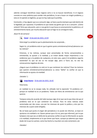 297
además conseguir beneficios (vaya negocio sería si no se buscan beneficios). Si el negocio
consiste en crear polémica para vender más periódicos, lo van a hacer sin ningún problema, y
esto en mi opinión es legítimo, ya que no hay nada que lo prohíba.
Conclusión, si hay alguien que va a consumir algo, se hace y punto (siempre que esté dentro de
la legalidad, por supuesto). El problema es que existe esa gente que lo va a consumir. ¿Cómo
evitarlo? Diría que educación, pero si esa gente lo que busca es precisamente la polémica y el
entretenimiento banal, por mucha educación que se haga no se conseguirá nada…
¡Buen fin de semana!
Conxi - 19 de abril de 2015, 13:59
Hola Jorge! La verdad es que tu planteamiento me sorprende…
Según tú, ¿el problema está en que la gente quiera entretenerse/reírse/cabrearse con
las noticias?
Entonces, si las noticias, aunque sean presentadas de forma sensacionalista y
entretenida, se ajustan a la realidad, y se tratan dando mayor importancia a las
evidencias que a la palabra de cualquiera, en este caso, ¿para tí el problema seguiría
existiendo? Es que tal vez se me escape algo, pero si fuera así, no veo las
consecuencias negativas de esto.
¿Seguro que el problema no está en lo que contienen las noticias? Pues los lectores
que quieren entretenerse/reírse/cabrearse su único “delito” es confiar en que la
información se ajusta a la realidad.
¡Saludos! :)
Jorge Bueno - 19 de abril de 2015, 16:42
Hola Conxi,
en realidad no se te escapa nada, he utilizado mal la expresión “el problema es”,
porque en realidad no es un problema. Todos son libres de entretenerse con lo que
quieran.
Tampoco estoy de acuerdo del todo (aunque algo sí) en que sea lo que dices de que el
problema está en lo que contienen las noticias. Para mi estas noticias están
sectorizadas por dos cosas: una por los intereses de quien la publica y otro por los
intereses de a quien están dirigidas.
No sé hasta qué punto el origen del periodismo o la acción de informar, se basó en
ajustarse a la realidad o no. Quiero pensar que sí (si no, para que informar), por lo que
tampoco creo que sea un delito de las personas confiar en que la información se ajusta
a la realidad, simplemente es lo que tienen que hacer, aunque ya sabemos que mejor
dudar de lo que te cuentan, como has hecho tu muy bien con este comentario ;o)).
¡Saludos!
 